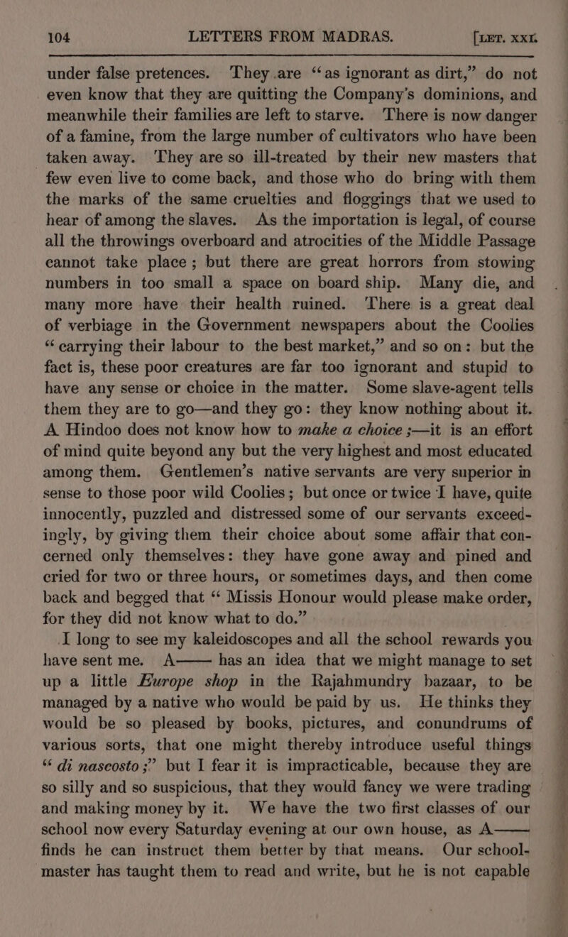 under false pretences. They .are ‘as ignorant as dirt,” do not even know that they are quitting the Company’s dominions, and meanwhile their families are left to starve. There is now danger of a famine, from the large number of cultivators who have been taken away. ‘They are so ill-treated by their new masters that _ few even live to come back, and those who do bring with them the marks of the same.cruelties and floggings that we used to hear of among the slaves. As the importation is legal, of course all the throwings overboard and atrocities of the Middle Passage cannot take place; but there are great horrors from stowing numbers in too small a space on board ship. Many die, and many more have their health ruined. ‘There is a great deal of verbiage in the Government newspapers about the Coolies “carrying their labour to the best market,” and so on: but the fact is, these poor creatures are far too ignorant and stupid to have any sense or choice in the matter. Some slave-agent tells them they are to go—and they go: they know nothing about it. A Hindoo does not know how to make a choice ;—it is an effort of mind quite beyond any but the very highest and most educated among them. Gentlemen’s native servants are very superior in sense to those poor wild Coolies ; but once or twice I have, quite innocently, puzzled and distressed some of our servants exceed- ingly, by giving them their choice about some affair that con- cerned only themselves: they have gone away and pined and cried for two or three hours, or sometimes days, and then come back and begged that ‘‘ Missis Honour would please make order, for they did not know what to do.” I long to see my kaleidoscopes and all the school rewards you have sentme. A has an idea that we might manage to set up a little Europe shop in the Rajahmundry bazaar, to be managed by a native who would be paid by us. He thinks they would be so pleased by books, pictures, and conundrums of various sorts, that one might thereby introduce useful things ‘* di nascosto ;” but I fear it is impracticable, because they are so silly and so suspicious, that they would fancy we were trading and making money by it. We have the two first classes of our school now every Saturday evening at our own house, as A finds he can instruct them better by that means. Our school- master has taught them to read and write, but he is not capable