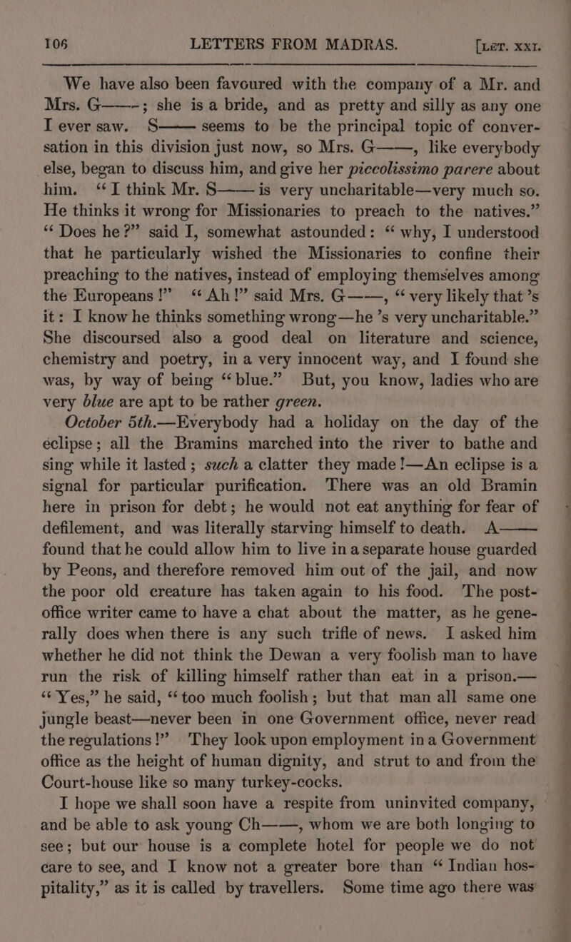 a We have also been favoured with the company of a Mr. and Mrs. G——-; she is a bride, and as pretty and silly as any one Tever saw. S seems to be the principal topic of conver- sation in this division just now, so Mrs. G——, like everybody else, began to discuss him, and give her piccolissimo parere about him. ‘I think Mr. § is very uncharitable—very much so. He thinks it wrong for Missionaries to preach to the natives.” ‘“* Does he?” said I, somewhat astounded: “ why, I understood that he particularly wished the Missionaries to confine their preaching to the natives, instead of employing themselves among the Europeans!” “Ah!” said Mrs. G——, “ very likely that ’s it: I know he thinks something wrong—he ’s very uncharitable.” She discoursed also a good deal on literature and science, chemistry and poetry, in a very innocent way, and I found she was, by way of being “blue.” But, you know, ladies who are very blue are apt to be rather green. October 5th.—Everybody had a holiday on the day of the éclipse ; all the Bramins marched into the river to bathe and sing while it lasted; such a clatter they made !—An eclipse is a signal for particular purification. There was an old Bramin here in prison for debt; he would not eat anything for fear of defilement, and was literally starving himself to death. A found that he could allow him to live in aseparate house guarded by Peons, and therefore removed him out of the jail, and now the poor old creature has taken again to his food. The post- office writer came to have a chat about the matter, as he gene- rally does when there is any such trifle of news. I asked him whether he did not think the Dewan a very foolish man to have run the risk of killing himself rather than eat in a prison.— ‘“‘ Yes,” he said, ‘too much foolish; but that man all same one jungle beast—never been in one Government office, never read the regulations!” They look upon employment ina Government office as the height of human dignity, and strut to and from the Court-house like so many turkey-cocks. I hope we shall soon have a respite from uninvited company, and be able to ask young Ch——, whom we are both longing to see; but our house is a complete hotel for people we do not care to see, and I know not a greater bore than “ Indian hos- pitality,” as it is called by travellers. Some time ago there was’