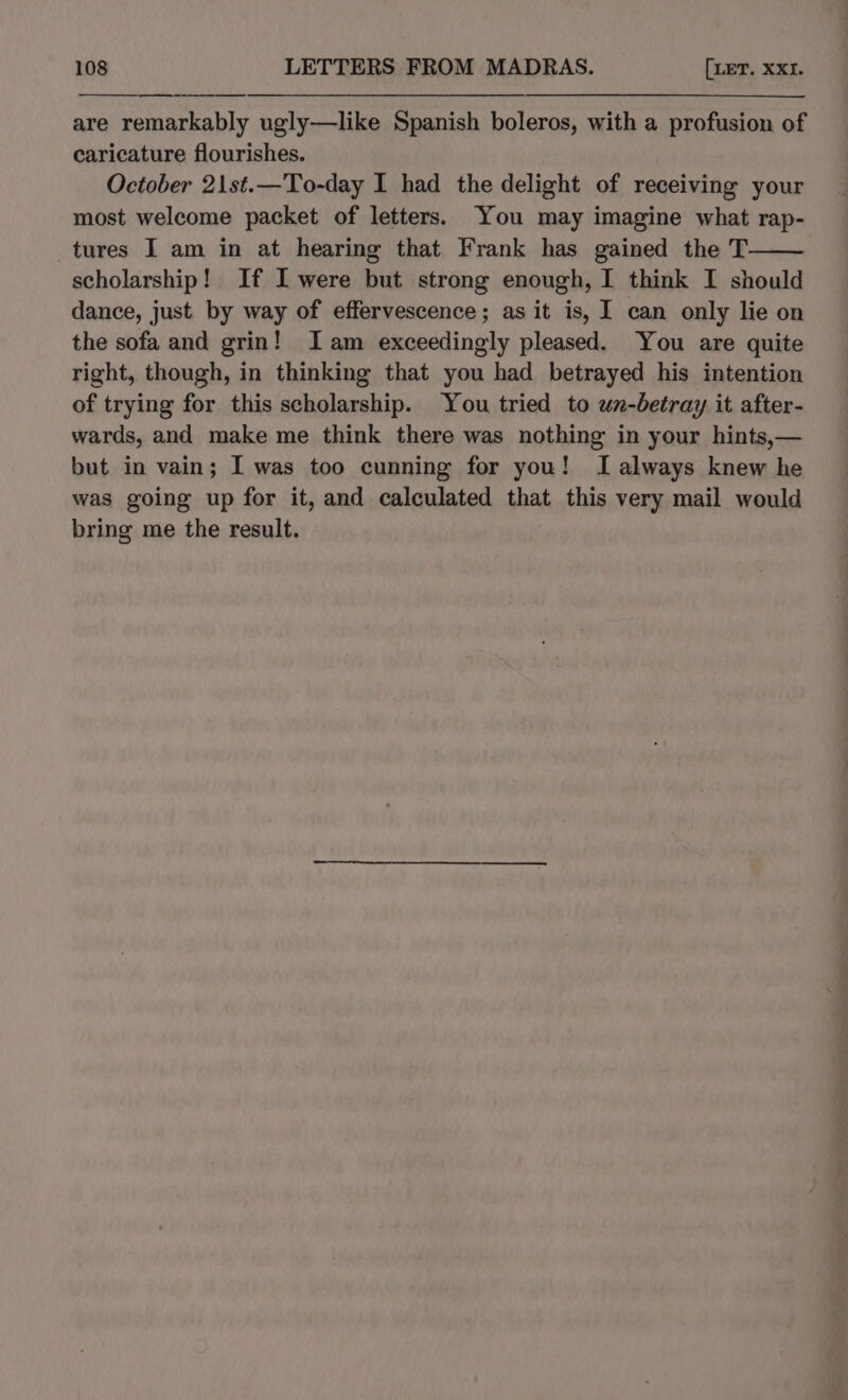 are remarkably ugly—like Spanish boleros, with a profusion of caricature flourishes. October 2\1st.—To-day I had the delight of receiving your most welcome packet of letters. You may imagine what rap- tures I am in at hearing that Frank has gained the T scholarship! If I were but strong enough, I think I should dance, just by way of effervescence; as it is, I can only lie on the sofa and grin! Iam exceedingly pleased. You are quite right, though, in thinking that you had betrayed his intention of trying for this scholarship. You tried to un-betray it after- wards, and make me think there was nothing in your hints,— but in vain; I was too cunning for you! I always knew he was going up for it, and calculated that this very mail would bring me the result.