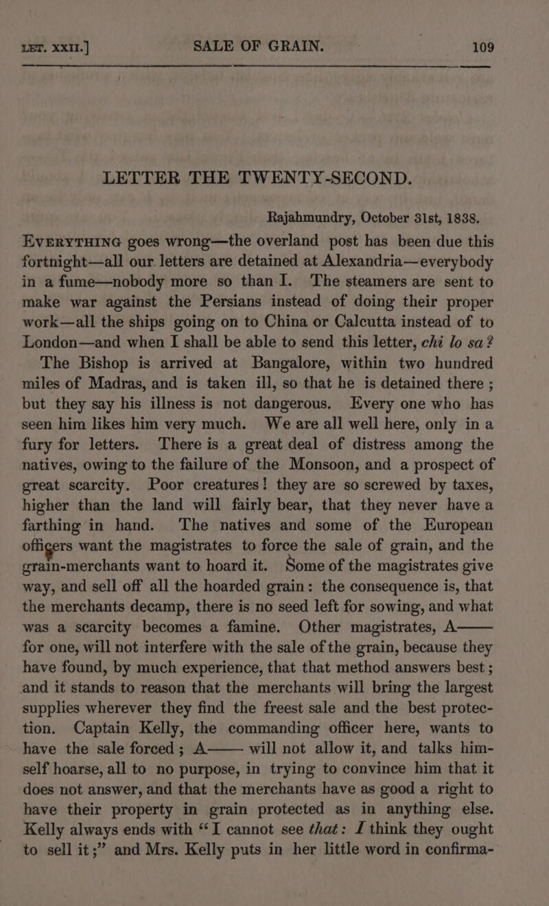 LETTER THE TWENTY-SECOND. Rajahmundry, October 31st, 1838. EVERYTHING goes wrong—the overland post has been due this fortnight—all our. letters are detained at Alexandria—everybody in a fume—nobody more so than I. ‘The steamers are sent to make war against the Persians instead of doing their proper work—all the ships going on to China or Calcutta instead of to London—and when I shall be able to send this letter, chi lo sa? The Bishop is arrived at Bangalore, within two hundred miles of Madras, and is taken ill, so that he is detained there ; but they say his illness is not dangerous, Every one who has seen him likes him very much. We are all well here, only in a fury for letters. There is a great deal of distress among the natives, owing to the failure of the Monsoon, and a prospect of great scarcity. Poor creatures! they are so screwed by taxes, higher than the land will fairly bear, that they never have a farthing in hand. The natives and some of the European offigers want the magistrates to force the sale of grain, and the grain-merchants want to hoard it. Some of the magistrates give way, and sell off all the hoarded grain: the consequence is, that the merchants decamp, there is no seed left for sowing, and what was a scarcity becomes a famine. Other magistrates, A. for one, will not interfere with the sale of the grain, because they have found, by much experience, that that method answers best ; and it stands to reason that the merchants will bring the largest supplies wherever they find the freest sale and the best protec- tion. Captain Kelly, the commanding officer here, wants to have the sale forced; A will not allow it, and talks him- self hoarse, all to no purpose, in trying to convince him that it does not answer, and that the merchants have as good a right to have their property in grain protected as in anything else. Kelly always ends with “‘I cannot see that: J think they ought to sell it;” and Mrs. Kelly puts in her little word in confirma-