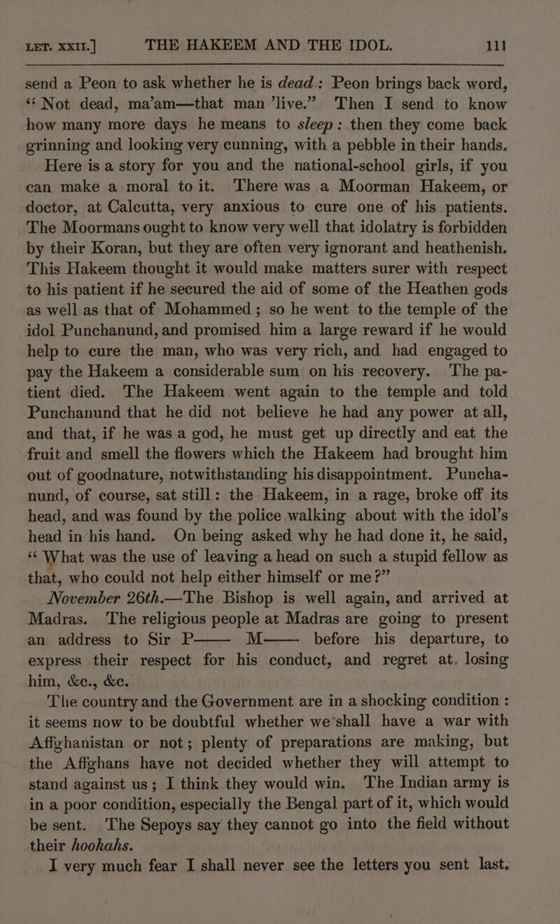 send a Peon to ask whether he is dead.: Peon brings back word, ‘‘ Not dead, ma’am—that man ’live.” Then I send to know how many more days he means to sleep: then they come back grinning and looking very cunning, with a pebble in their hands. Here is a story for you and the national-school girls, if you can make a moral to it. There was a Moorman Hakeem, or doctor, at Calcutta, very anxious to cure one of his patients. The Moormans ought to know very well that idolatry is forbidden by their Koran, but they are often very ignorant and heathenish. This Hakeem thought it would make matters surer with respect to his patient if he secured the aid of some of the Heathen gods as well as that of Mohammed ; so he went to the temple of the idol Punchanund, and promised him a large reward if he would help to cure the man, who was very rich, and had engaged to pay the Hakeem a considerable sum on his recovery. The pa- tient died. The Hakeem went again to the temple and told Punchanund that he did not believe he had any power at all, and that, if he was a god, he must get up directly and eat the fruit and smell the flowers which the Hakeem had brought him out of goodnature, notwithstanding his disappointment. Puncha- nund, of course, sat still: the Hakeem, in a rage, broke off its head, and was found by the police walking about with the idol’s head inhis hand. On being asked why he had done it, he said, ‘¢ What was the use of leaving a head on such a stupid fellow as that, who could not help either himself or me?” November 26th.—The Bishop is well again, and arrived at Madras. ‘The religious people at Madras are going to present an address to Sir P. M before his departure, to express their respect for his conduct, and regret at. losing him, &amp;c., &amp;c. The country and the Government are in a shocking condition : it seems now to be doubtful whether we’shall have a war with Affghanistan or not; plenty of preparations are making, but the Affghans have not decided whether they will attempt to stand against us; I think they would win. The Indian army is in a poor condition, especially the Bengal part of it, which would be sent. ‘The Sepoys say they cannot go into the field without their hookahs. I very much fear I shall never see the letters you sent last,