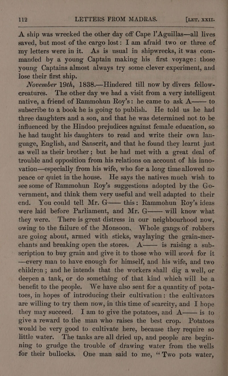 A ship was wrecked the other day off Cape l’Aguillas—all lives saved, but most of the cargo lost: I am afraid two or three of my letters were in it. As is usual in shipwrecks, it was com- manded by a young Captain making his first voyage: those -young Captains almost always try some clever experiment, and lose their first ship. | November 19th, 1838.—Hindered till now by divers fellow- creatures. The other day we had a visit from a very intelligent native, a friend of Rammohun Roy’s: he came to ask A—— to subscribe to a book he is going to publish. He told us he had three daughters and a son, and that he was determined not to be influenced by the Hindoo prejudices against female education, so he had taught his daughters to read and write their own lan- guage, English, and Sanscrit, and that he found they learnt just as well as their brother; but he had met with a great deal of trouble and opposition from his relations on account of his inno- vation—especially from his wife, who for a long time allowed no peace or quiet in the house. He says the natives much wish to see some of Rammohun Roy’s suggestions adopted by the Go- vernment, and think them very useful and well adapted to their end. You could tell Mr. G—— this: Rammohun Roy’s ideas were laid before Parliament, and Mr. G will know what they were. There is great distress in our neighbourhood now, owing to the failure of the Monsoon. Whole gangs of robbers are going about, armed with sticks, waylaying the grain-mer- chants and breaking open the stores. A is raising a sub- scription to buy grain and give it to those who will work for it —every man to have enough for himself, and his wife, and two children ; and he intends that the workers shall dig a well, or deepen a tank, or do something of that kind which will be a benefit to the people. We have also sent for a quantity of pota- toes, in hopes of introducing their cultivation: the cultivators are willing to try them now, in this time of scarcity, and I hope they may succeed. I am to give the potatoes, and A give a reward to the man who raises the best crop. Potatoes would be very good to cultivate here, because they require so little water. The tanks are all dried up, and people are begin- ning to grudge the trouble of drawing water from the wells for their bullocks. One man said to me, ‘‘ Two pots water, z ‘ se ae ee ee ee eee pat