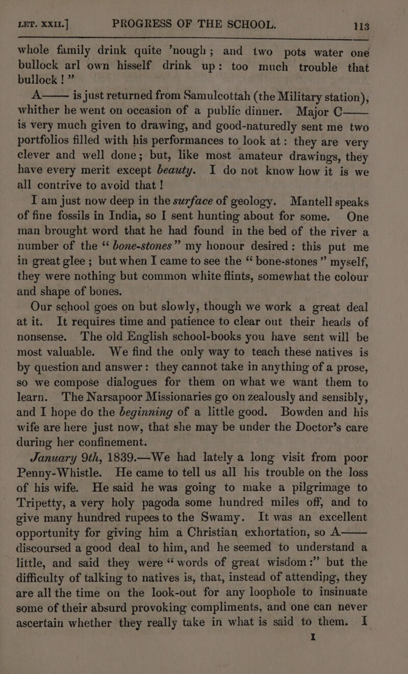 whole family drink quite ’nough; and two pots water one bullock arl own hisself drink up: too much trouble that bullock ! ” A. is just returned from Samulcottah (the Military station), whither he went on occasion of a public dinner. Major C is very much given to drawing, and good-naturedly sent me two portfolios filled with his performances to look at: they are very clever and well done; but, like most amateur drawings, they have every merit except beauty. I do not know how it is we all contrive to avoid that ! I am just now deep in the surface of geology. Mantell speaks of fine fossils in India, so I sent hunting about for some. One man brought word that he had found in the bed of the river a number of the ‘ bone-stones” my honour desired: this put me in great glee ; but when I came to see the “ bone-stones ” myself, they were nothing but common white flints, somewhat the colour and shape of bones. Our school goes on but slowly, though we work a great deal at it. It requires time and patience to clear out their heads of nonsense. ‘The old English school-books you have sent will be most valuable. We find the only way to teach these natives is by question and answer: they cannot take in anything of a prose, so we compose dialogues for them on what we want them to learn. The Narsapoor Missionaries go on zealously and sensibly, and I hope do the beginning of a little good. Bowden and his wife are here just now, that she may be under the Doctor’s care during her confinement. January 9th, 1839.—We had lately a long visit from poor Penny-Whistle. He came to tell us all his trouble on the loss of his wife. He said he was going to make a pilgrimage to Tripetty, a very holy pagoda some hundred miles off, and to give many hundred rupees to the Swamy. It was an excellent opportunity for giving him a Christian exhortation, so A discoursed a good deal to him, and he seemed to understand a little, and said they were “words of great wisdom:” but the difficulty of talking to natives is, that, instead of attending, they are all the time on the look-out for any loophole to insinuate some of their absurd provoking compliments, and one can never ascertain whether they really take in what is said to them. I I