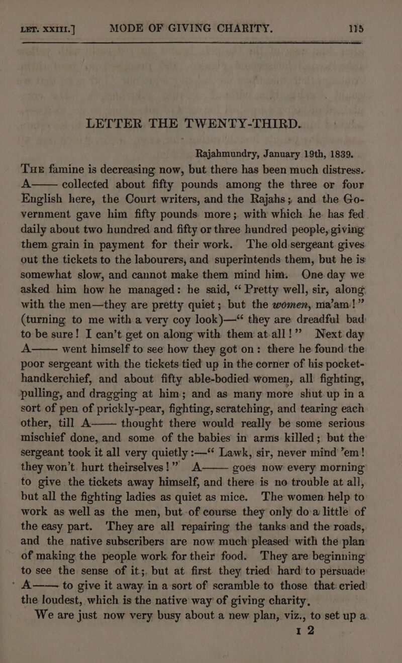 LETTER THE TWENTY-THIRD. Rajahmundry, January 19th, 1839. Tue famine is decreasing now, but there has been much distress. A collected about fifty pounds among the three or four English here, the Court writers, and the Rajahs;, and the Go- vernment gave him fifty pounds: more; with which he. has fed. daily about two hundred and fifty or three. hundred people, giving them. grain in payment for their work. The old sergeant. gives out the tickets to the labourers, and superintends them, but he is: somewhat slow, and cannot make them mind him. One day we asked him how he managed: he said, “‘ Pretty well, sir, along with the men—they are pretty quiet; but the women, ma'am!” (turning to me with a very coy look)—“ they are dreadful bad to be sure! I can’t. get on along with them at-all!” Next day A went himself to see how they got on: there he found the poor sergeant with the tickets tied up in the corner of his pocket- handkerchief, and about fifty able-bodied women, all fighting, pulling, and dragging at him; and as many more shut up in a sort of pen of prickly-pear, fighting, scratching, and tearing each other, till A thought there would really be some serious mischief done, and some of the babies in arms killed; but the sergeant took it all very quietly :—‘ Lawk, sir, never mind ’em! they won’t. hurt theirselves!” A goes now every morning to give the tickets away himself, and there is no trouble at all, but all the fighting ladies as quiet as mice. The women help to work as well as the men, but-of course they only doa little of the easy part. ‘They are all repairing the tanks and the roads, and the native subscribers are now much pleased with the plan’ of making the people work for their food. They are beginning to see the sense of it;. but at first they tried hard to persuade (A to give it away in a sort of scramble to those that: cried the loudest, which is the native way of giving charity, We are just now very busy about a new plan, viz., to set up a 12
