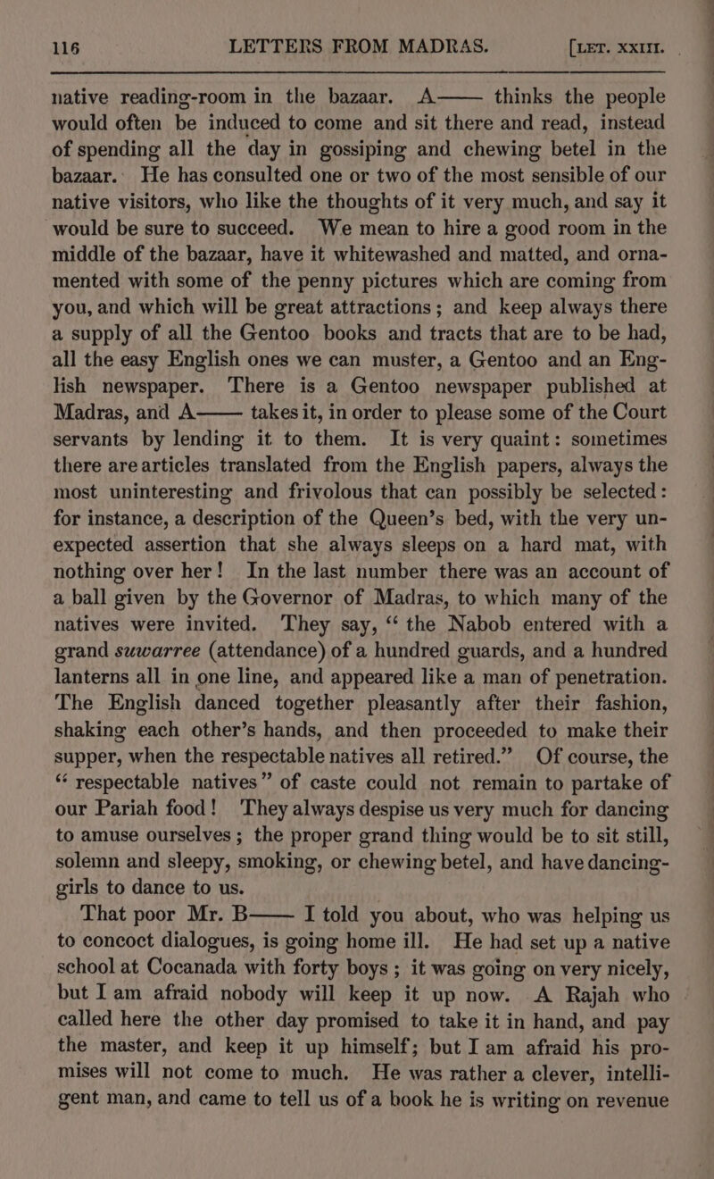 native reading-room in the bazaar. A thinks the people would often be induced to come and sit there and read, instead of spending all the day in gossiping and chewing betel in the bazaar.. He has consulted one or two of the most sensible of our native visitors, who like the thoughts of it very much, and say it would be sure to succeed. We mean to hire a good room in the middle of the bazaar, have it whitewashed and matted, and orna- mented with some of the penny pictures which are coming from you, and which will be great attractions; and keep always there a supply of all the Gentoo books and tracts that are to be had, all the easy English ones we can muster, a Gentoo and an Eng- lish newspaper. There is a Gentoo newspaper published at Madras, and A takes it, in order to please some of the Court servants by lending it to them. It is very quaint: sometimes there arearticles translated from the English papers, always the most uninteresting and frivolous that can possibly be selected : for instance, a description of the Queen’s bed, with the very un- expected assertion that she always sleeps on a hard mat, with nothing over her! In the last number there was an account of a ball given by the Governor of Madras, to which many of the natives were invited. They say, “‘ the Nabob entered with a grand suwarree (attendance) of a hundred guards, and a hundred lanterns all in one line, and appeared like a man of penetration. The English danced together pleasantly after their fashion, shaking each other’s hands, and then proceeded to make their supper, when the respectable natives all retired.” Of course, the “ respectable natives” of caste could not remain to partake of our Pariah food! They always despise us very much for dancing to amuse ourselves ; the proper grand thing would be to sit still, solemn and sleepy, smoking, or chewing betel, and have dancing- girls to dance to us. That poor Mr. B I told you about, who was helping us to concoct dialogues, is going home ill. He had set up a native school at Cocanada with forty boys ; it was going on very nicely, but Iam afraid nobody will keep it up now. A Rajah who called here the other day promised to take it in hand, and pay the master, and keep it up himself; but I am afraid his pro- mises will not come to much. He was rather a clever, intelli- gent man, and came to tell us of a book he is writing on revenue ——