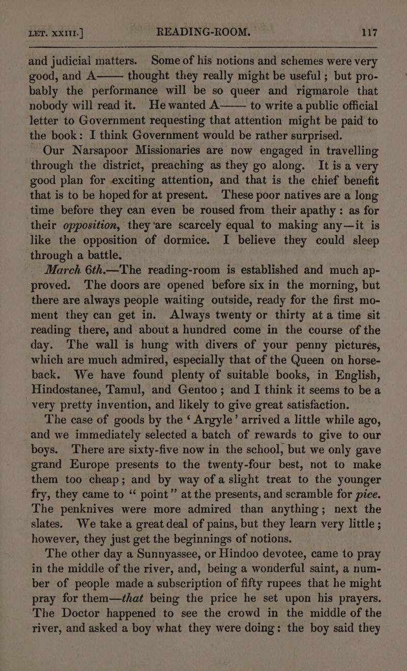 and judicial matters. Some of his notions and schemes were very good, and A thought they really might be useful; but pro- bably the performance will be so queer and rigmarole that nobody will read it. Hewanted A to write a public official letter to Government requesting that attention might be paid to the book: I think Government would be rather surprised. Our Narsapoor Missionaries are now engaged in travelling through the district, preaching as they go along. It is a very good plan for exciting attention, and that is the chief benefit that is to be hoped for at present. These poor natives are a long time before they can even be roused from their apathy: as for their opposition, they ‘are scarcely equal to making any—it is like the opposition of dormice. I believe they could sleep through a battle. March 6th.—The reading-room is established and much ap- proved. ‘The doors are opened before six in the morning, but there are always people waiting outside, ready for the first mo- ment they can get in. Always twenty or thirty at a time sit reading there, and about a hundred come in the course of the day. The wall is hung with divers of your penny pictures, which are much admired, especially that of the Queen on horse- back. We have found plenty of suitable books, in English, Hindostanee, Tamul, and Gentoo; and I think it seems to bea very pretty invention, and likely to give great satisfaction. The case of goods by the ‘ Argyle’ arrived a little while ago, and we immediately selected a batch of rewards to give to our boys. ‘There are sixty-five now in the school, but we only gave grand Europe presents to the twenty-four best, not to make them too cheap; and by way ofa slight treat to the younger fry, they came to “ point” at the presents, and scramble for pice. The penknives were more admired than anything; next the slates. We take a great deal of pains, but they learn very little ; however, they just get the beginnings of notions. The other day a Sunnyassee, or Hindoo devotee, came to pray in the middle of the river, and, being a wonderful saint, a num- ber of people made a subscription of fifty rupees that he might pray for them—that being the price he set upon his prayers. The Doctor happened to see the crowd in the middle of the river, and asked a boy what they were doing: the boy said they