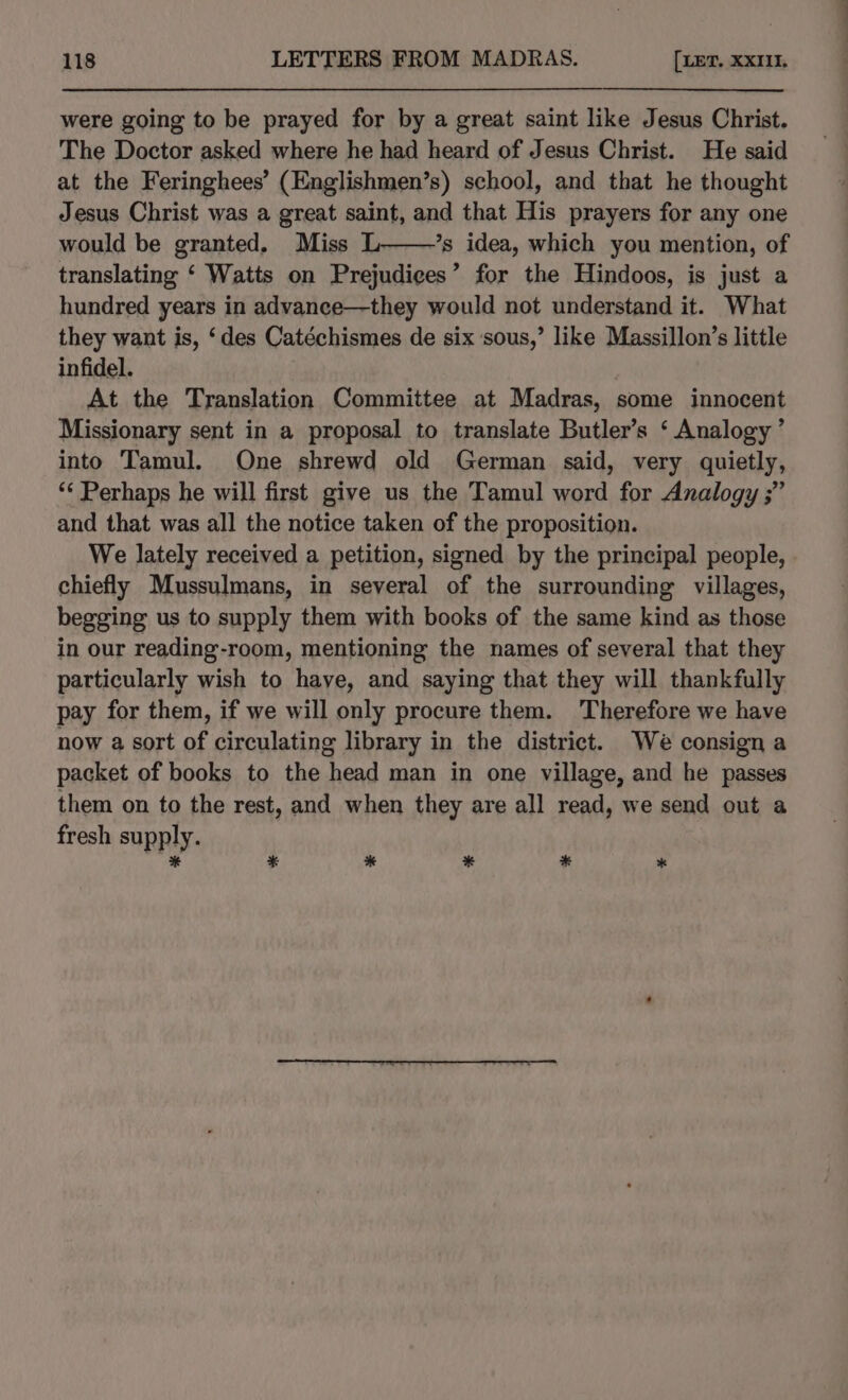 were going to be prayed for by a great saint like Jesus Christ. The Doctor asked where he had heard of Jesus Christ. He said at the Feringhees’ (Englishmen’s) school, and that he thought Jesus Christ was a great saint, and that His prayers for any one would be granted. Miss L——’s idea, which you mention, of translating ‘ Watts on Prejudices’ for the Hindoos, is just a hundred years in advance—they would not understand it. What they want is, ‘des Catéchismes de six sous,’ like Massillon’s little infidel. At the Translation Committee at Madras, some innocent Missionary sent in a proposal to translate Butler’s ‘ Analogy’ into Tamul. One shrewd old German said, very quietly, ‘¢ Perhaps he will first give us the Tamul word for Analogy ;” and that was all the notice taken of the proposition. We lately received a petition, signed by the principal people, chiefly Mussulmans, in several of the surrounding villages, begging us to supply them with books of the same kind as those in our reading-room, mentioning the names of several that they particularly wish to haye, and saying that they will thankfully pay for them, if we will only procure them. Therefore we have now a sort of circulating library in the district. We consign a packet of books to the head man in one village, and he passes them on to the rest, and when they are all read, we send out a fresh supply. * = * * *