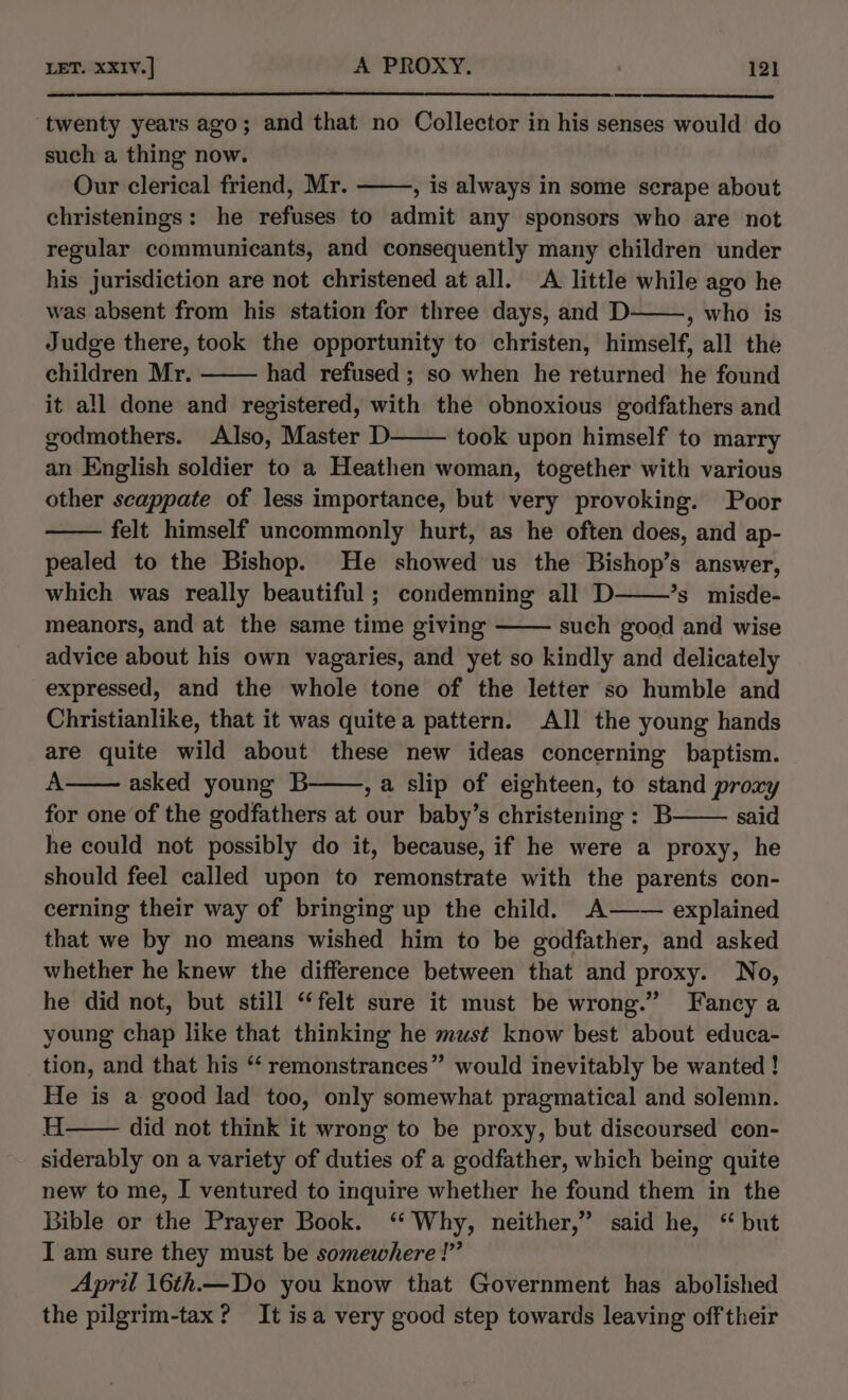 LET. XXIVv.] A PROXY. 121] ‘twenty years ago; and that no Collector in his senses would do such a thing now. Our clerical friend, Mr. , is always in some serape about christenings: he refuses to admit any sponsors who are not regular communicants, and consequently many children under his jurisdiction are not christened at all. A little while ago he was absent from his station for three days, and D » who is Judge there, took the opportunity to christen, himself, all the children Mr. had refused ; so when he returned he found it all done and registered, with the obnoxious godfathers and godmothers. Also, Master D took upon himself to marry an English soldier to a Heathen woman, together with various other scappate of less importance, but very provoking. Poor felt himself uncommonly hurt, as he often does, and ap- pealed to the Bishop. He showed us the Bishop’s answer, which was really beautiful ; condemning all D *s misde- meanors, and at the same time giving such good and wise advice about his own vagaries, and yet so kindly and delicately expressed, and the whole tone of the letter so humble and Christianlike, that it was quite a pattern. All the young hands are quite wild about these new ideas concerning baptism. A asked young B , a slip of eighteen, to stand proxy for one of the godfathers at our baby’s christening: B said he could not possibly do it, because, if he were a proxy, he should feel called upon to remonstrate with the parents con- cerning their way of bringing up the child. A—— explained that we by no means wished him to be godfather, and asked whether he knew the difference between that and proxy. No, he did not, but still “felt sure it must be wrong.” Fancy a young chap like that thinking he must know best about educa- tion, and that his “‘ remonstrances” would inevitably be wanted ! He is a good lad too, only somewhat pragmatical and solemn. H did not think it wrong to be proxy, but discoursed con- siderably on a variety of duties of a godfather, which being quite new to me, I ventured to inquire whether he found them in the Bible or the Prayer Book. ‘Why, neither,” said he, “ but I am sure they must be somewhere!” April 16th.— Do you know that Government has abolished the pilgrim-tax? It isa very good step towards leaving off their