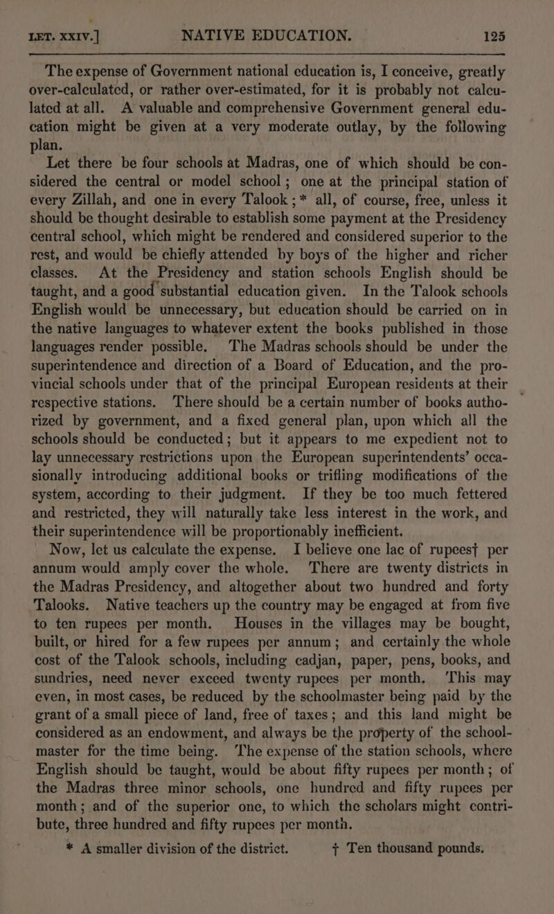 The expense of Government national education is, I conceive, greatly over-calculated, or rather over-estimated, for it is probably not calcu- lated at all. A valuable and comprehensive Government general edu- cation might be given at a very moderate outlay, by the following plan. Let there be four schools at Madras, one of which should be con- sidered the central or model school; one at the principal station of every Zillah, and one in every Talook ;* all, of course, free, unless it should be thought desirable to establish some payment at the Presidency central school, which might be rendered and considered superior to the rest, and would be chiefly attended by boys of the higher and richer classes. At the Presidency and station schools English should be taught, and a good substantial education given. In the Talook schools English would be unnecessary, but education should be carried on in the native languages to whatever extent the books published in those languages render possible. The Madras schools should be under the superintendence and direction of a Board of Education, and the pro- vincial schools under that of the principal European residents at their respective stations. There should be a certain number of books autho- rized by government, and a fixed general plan, upon which all the schools should be conducted; but it appears to me expedient not to lay unnecessary restrictions upon the European superintendents’ occa- sionally introducing additional books or trifling modifications of the system, according to their judgment. If they be too much fettered and restricted, they will naturally take less interest in the work, and their superintendence will be proportionably inefficient. Now, let us calculate the expense. I believe one lac of rupeest per annum would amply cover the whole. There are twenty districts in the Madras Presidency, and altogether about two hundred and forty Talooks. Native teachers up the country may be engaged at from five to ten rupees per month. Houses in the villages may be bought, built, or hired for a few rupees per annum; and certainly the whole cost of the Talook schools, including cadjan, paper, pens, books, and sundries, need never exceed twenty rupees per month. ‘This may even, in most cases, be reduced by the schoolmaster being paid by the grant of a small piece of land, free of taxes; and this land might be considered as an endowment, and always be the property of the school- master for the time being. ‘The expense of the station schools, where English should be taught, would be about fifty rupees per month; of the Madras three minor schools, one hundred and fifty rupees per month ; and of the superior one, to which the scholars might contri- bute, three hundred and fifty rupees per montn. * A smaller division of the district. y Ten thousand pounds.