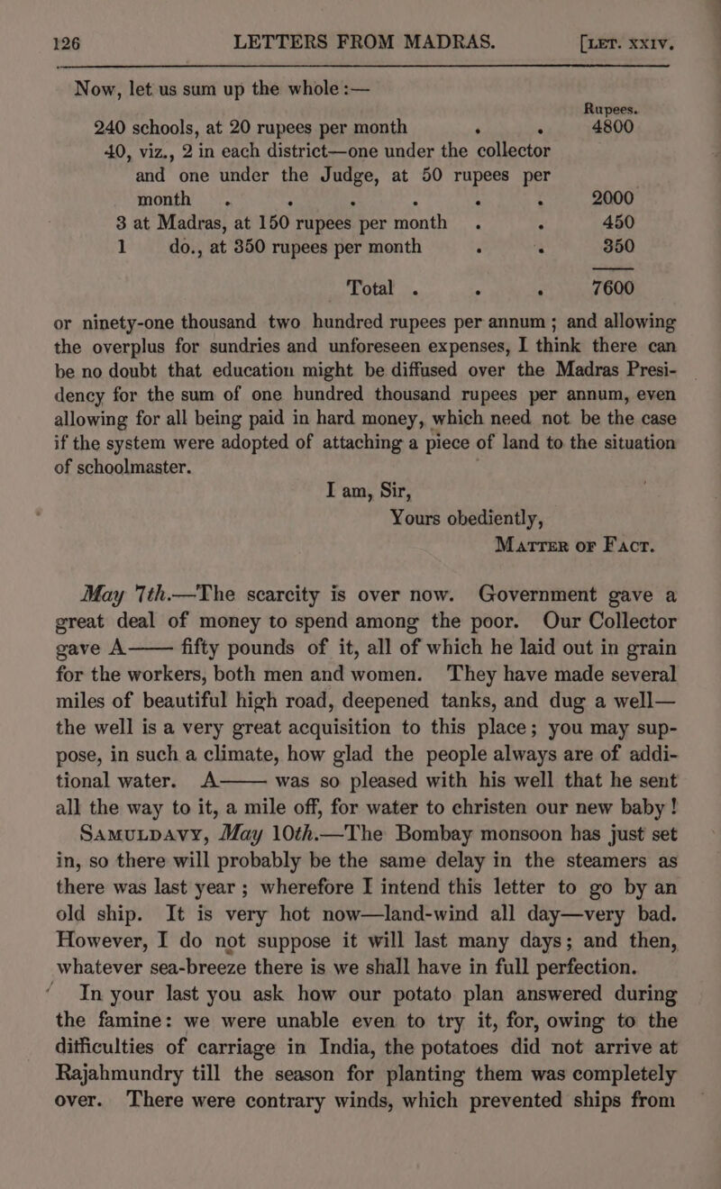 Now, let.us sum up the whole :— Rupees. 240 schools, at 20 rupees per month ‘ 4800 40, viz., 2 in each district—one under the sone and one under the J van at 50 rupees per month . : : : 2000, 3 at Madras, at 150 rupees per benih ‘ : 450 1 do., at 350 rupees per month : : 350 ———— Total . F 7600 or ninety-one thousand two hundred rupees per annum ; and allowing the overplus for sundries and unforeseen expenses, I think there can be no doubt that education might be diffused over the Madras Presi- dency for the sum of one hundred thousand rupees per annum, even allowing for all being paid in hard money, which need not. be the case if the system were adopted of attaching a piece of land to the situation of schoolmaster. I am, Sir, Yours obediently, Marrer or Fact. May Tth.—The scarcity is over now. Government gave a great deal of money to spend among the poor. Our Collector gave A fifty pounds of it, all of which he laid out in grain for the workers, both men and women. ‘They have made several miles of beautiful high road, deepened tanks, and dug a well— the well is a very great acquisition to this place; you may sup- pose, in such a climate, how glad the people always are of addi- tional water. &lt;A. was so pleased with his well that he sent all the way to it, a mile off, for water to christen our new baby ! SamuLpAvy, May 10th.—The Bombay monsoon has just set in, so there will probably be the same delay in the steamers as there was last year ; wherefore I intend this letter to go by an old ship. It is very hot now—land-wind all day—very bad. However, I do not suppose it will last many days; and then, whatever sea-breeze there is we shall have in full perfection. - In your last you ask how our potato plan answered during the famine: we were unable even to try it, for, owing to the ditficulties of carriage in India, the potatoes did not arrive at Rajahmundry till the season for planting them was completely over. There were contrary winds, which prevented ships from