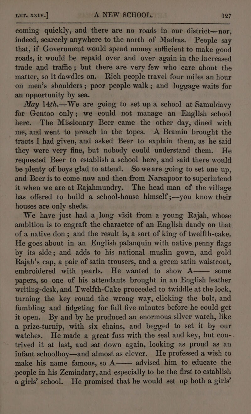 coming quickly, and there are no roads in our district—nor, indeed, scarcely anywhere to the north of Madras. People say that, if Government would spend money sufficient to make good roads, it would be repaid over and over again in the increased trade and traffic; but there are very few who care about the matter, so it dawdles on. Rich people travel four miles an hour on men’s shoulders; poor people walk; and luggage waits for an opportunity by sea. May \4th.—We are going to set up a school at Samuldavy for Gentoo only; we could not manage an English school here. The Missionary Beer came the other day, dined with me, and went to preach in the topes. A Bramin brought the tracts I had given, and asked Beer to explain them, as he said they were very fine, but nobody could understand them. He requested Beer to establish a school here, and said there would be plenty of boys glad to attend. Soweare going to set one up, and Beer is to come now and then from Narsapoor to superintend it when we are at Rajahmundry. The head man of the village has offered to build a school-house himself ;—you know their houses are only sheds. We have just had a long visit from a young Rajah, whose ambition is to engraft the character of an English dandy on that of a native don ; and the result is, a sort of king of twelfth-cake. He goes about in an English palanquin with native penny flags by its side; and adds to his national muslin gown, and gold Rajah’s cap, a pair of satin trousers, and a green satin waistcoat, embroidered with pearls. He wanted to show A some papers, so one of his attendants brought in an English leather writing-desk, and Twelfth-Cake proceeded to twiddle at the lock, turning the key round the wrong way, clicking the bolt, and fumbling and fidgeting for full five minutes before he could get it open. By and by he produced an enormous silver watch, like a prize-turnip, with six chains, and begged to set it by our watches. He made a great fuss with the seal and key, but con-. trived it at last, and sat down again, looking as proud as an infant schoolboy—and almost as clever. He professed a wish to make his name famous, so A advised him to educate the people in his Zemindary, and especially to be the first to establish a girls’ school. He promised that he would set up both a girls’