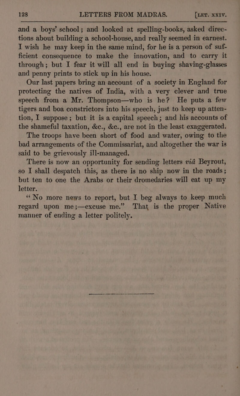 and a boys’ school; and looked at spelling-books, asked direc- tions about building a school-house, and really seemed in earnest. I wish he may keep in the same mind, for he is a person of suf- ficient consequence to make the innovation, and to carry it through; but I fear it will all end in buying shaving-glasses and penny prints to stick up in his house. Our last papers bring an account of a society in England for protecting the natives of India, with a very clever and true speech from a Mr. Thompson—who is he? He puts a few tigers and boa constrictors into his speech, just to keep up atten- tion, I suppose; but it is a capital speech; and his accounts of the shameful taxation, &amp;c., &amp;c., are not in the least exaggerated. The troops have been short of food and water, owing to the bad arrangements of the Commissariat, and altogether the war is said to be grievously ill-managed. There is now an opportunity for sending letters vzé@ Beyrout, so I shall despatch this, as there is no ship now in the roads; but ten to one the Arabs or their dromedaries will eat up my letter. ‘No more news to report, but I beg always to keep much regard upon me;—excuse me.” That is the proper Native manner of ending a letter politely. —_——_—_—_ --—