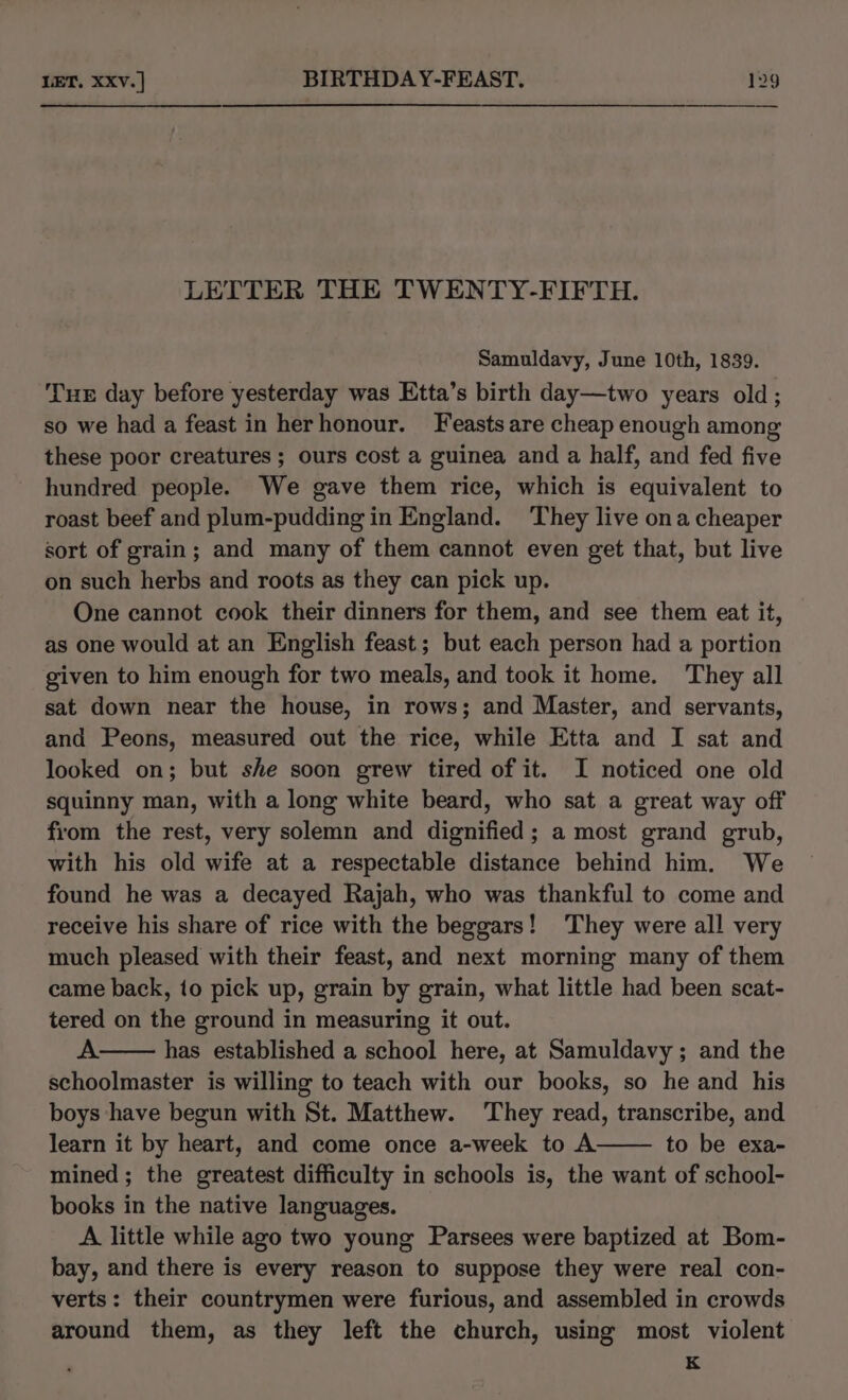 LETTER THE TWENTY-FIFTH. Samuldavy, June 10th, 1839. THE day before yesterday was Etta’s birth day—two years old ; so we had a feast in herhonour. Feasts are cheap enough among these poor creatures ; ours cost a guinea and a half, and fed five hundred people. We gave them rice, which is equivalent to roast beef and plum-pudding in England. They live ona cheaper sort of grain; and many of them cannot even get that, but live on such herbs and roots as they can pick up. One cannot cook their dinners for them, and see them eat it, as one would at an English feast; but each person had a portion given to him enough for two meals, and took it home. They all sat down near the house, in rows; and Master, and servants, and Peons, measured out the rice, while Etta and I sat and looked on; but she soon grew tired of it. I noticed one old squinny man, with a long white beard, who sat a great way off from the rest, very solemn and dignified; a most grand grub, with his old wife at a respectable distance behind him. We found he was a decayed Rajah, who was thankful to come and receive his share of rice with the beggars! They were all very much pleased with their feast, and next morning many of them came back, to pick up, grain by grain, what little had been scat- tered on the ground in measuring it out. A: has established a school here, at Samuldavy ; and the schoolmaster is willing to teach with our books, so he and his boys have begun with St. Matthew. They read, transcribe, and learn it by heart, and come once a-week to A to be exa- mined; the greatest difficulty in schools is, the want of school- books in the native languages. A little while ago two young Parsees were baptized at Bom- bay, and there is every reason to suppose they were real con- verts: their countrymen were furious, and assembled in crowds around them, as they left the church, using most violent K
