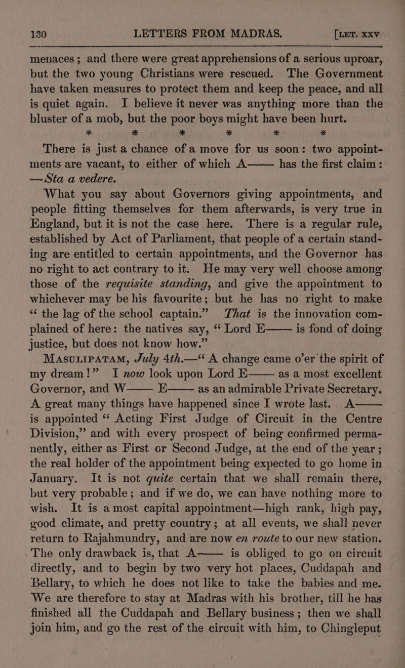 menaces ; and there were great apprehensions of a serious uproar, but the two young Christians were rescued. The Government have taken measures to protect them and keep the peace, and all is quiet again. I believe it never was anything more than the bluster of a mob, but the poor boys might have been hurt. * % * * * # There is just a chance of a move for us soon: two appoint- ments are vacant, to either of which A has the first claim: — Sta a vedere. What you say about Governors giving appointments, and people fitting themselves for them afterwards, is very true in England, but it is not the case here. There is a regular rule, established by Act of Parliament, that people of a certain stand- ing are entitled to certain appointments, and the Governor has no right to act contrary to it. He may very well choose among those of the requisite standing, and give the appointment to whichever may be his favourite; but he has no right to make ‘¢ the lag of the school captain.” That is the innovation com- plained of here: the natives say, “ Lord E is fond of doing justice, but does not know how.” MasuxipataM, July 4th.—“ A change came o’er the spirit of my dream!” I now look upon Lord E as a most excellent Governor, and W E as an admirable Private Secretary, A great many things have happened since I wrote last. A is appointed “ Acting First Judge of Circuit in the Centre Division,” and with every prospect of being confirmed perma- nently, either as First or Second Judge, at the end of the year ; the real holder of the appointment being expected to go home in January. It is not quite certain that we shall remain there, but very probable; and if we do, we can have nothing more to wish. It is amost capital appointment—high rank, high pay, good climate, and pretty country; at all events, we shall never return to Rajahmundry, and are now ez route to our new station. .The only drawback is, that A is obliged to go on circuit directly, and to begin by two very hot places, Cuddapah and Bellary, to which he does not like to take the babies and me. We are therefore to stay at Madras with his brother, till he has finished all the Cuddapah and Bellary business ; then we shall join him, and go the rest of the circuit with him, to Chingleput