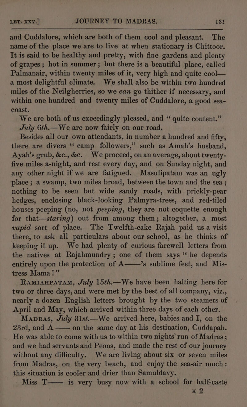 and Cuddalore, which are both of them cool and pleasant. The name of the place we are to live at when stationary is Chittoor. It is said to be healthy and pretty, with fine gardens and plenty of grapes ; hot in summer; but there is a beautiful place, called Palmanair, within twenty miles of it, very high and quite cool— a most delightful climate. We shall also be within two hundred miles of the Neilgherries, so we can go thither if necessary, and within one hundred and twenty miles of Cuddalore, a good sea- coast. ; We are both of us exceedingly pleased, and “ quite content.” July 6th.— We are now fairly on our road. Besides all our own attendants, in number a hundred and fifty, there are divers ‘‘ camp followers,” such as Amah’s husband, Ayah’s grub, &amp;c., &amp;c. We proceed, onan average, about twenty- five miles a-night, and rest every day, and on Sunday night, and any other night if we are fatigued. Masulipatam was an ugly place; a swamp, two miles broad, between the town and the sea ; nothing to be seen but wide sandy roads, with prickly-pear hedges, enclosing black-looking Palmyra-trees, and red-tiled houses peeping (no, not peeping, they are not coquette enough for that—staring) out from among them; altogether, a most vapid sort of place. The Twelfth-cake Rajah paid us a visit there, to ask all particulars about our school, as he thinks of keeping it up. We had plenty of curious farewell letters from the natives at Rajahmundry; one of them says ‘* he depends entirely upon the protection of A ’s sublime feet, and Mis- tress Mama!” RAMIAHPATAM, July 15th.— We have been halting here for two or three days, and were met by the best of all company, viz., nearly a dozen English letters brought by the two steamers of April and May, which arrived within three days of each other. Manpras, July 3lst.—We arrived here, babies and I, on the 23rd, and A —— on the same day at his destination, Cuddapah. He was able to come with us to within two nights’ run of Madras ; and we had servants and Peons, and made the rest of our journey without any difficulty. We are living about six or seven miles from Madras, on the very beach, and enjoy the sea-air mach: this situation is cooler and drier than Samuldavy. Miss T is very busy now with a school for half-caste K 2