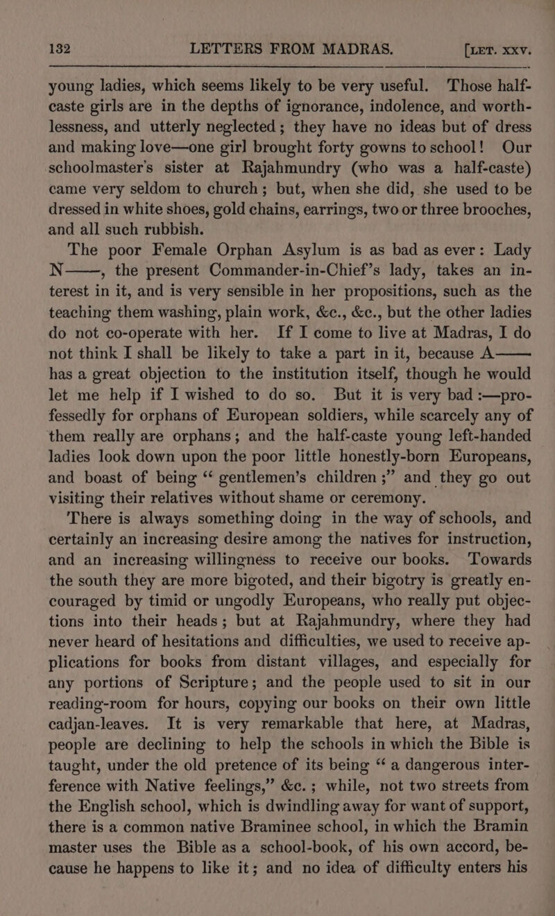 young ladies, which seems likely to be very useful. Those half- caste girls are in the depths of ignorance, indolence, and worth- lessness, and utterly neglected; they have no ideas but of dress and making love—one girl brought forty gowns toschool! Our -schoolmaster’s sister at Rajahmundry (who was a half-caste) came very seldom to church; but, when she did, she used to be dressed in white shoes, gold chains, earrings, two or three brooches, and all such rubbish. The poor Female Orphan Asylum is as bad as ever: Lady N , the present Commander-in-Chief’s lady, takes an in- terest in it, and is very sensible in her propositions, such as the teaching them washing, plain work, &amp;c., &amp;c., but the other ladies do not co-operate with her. If I come to live at Madras, I do not think I shall be likely to take a part in it, because A has a great objection to the institution itself, though he would let me help if I wished to do so. But it is very bad :—pro- fessedly for orphans of European soldiers, while scarcely any of them really are orphans; and the half-caste young left-handed ladies look down upon the poor little honestly-born Europeans, and boast of being ‘‘ gentlemen’s children ;” and they go out visiting their relatives without shame or ceremony. There is always something doing in the way of schools, and certainly an increasing desire among the natives for instruction, and an increasing willingness to receive our books. ‘Towards the south they are more bigoted, and their bigotry is greatly en- couraged by timid or ungodly Europeans, who really put objec- tions into their heads; but at Rajahmundry, where they had never heard of hesitations and difficulties, we used to receive ap- plications for books from distant villages, and especially for any portions of Scripture; and the people used to sit in our reading-room for hours, copying our books on their own little cadjan-leaves. It is very remarkable that here, at Madras, people are declining to help the schools in which the Bible is taught, under the old pretence of its being ‘‘ a dangerous inter- ference with Native feelings,’ &amp;c. ; while, not two streets from the English school, which is dwindling away for want of support, there is a common native Braminee school, in which the Bramin master uses the Bible asa school-book, of his own accord, be- cause he happens to like it; and no idea of difficulty enters his
