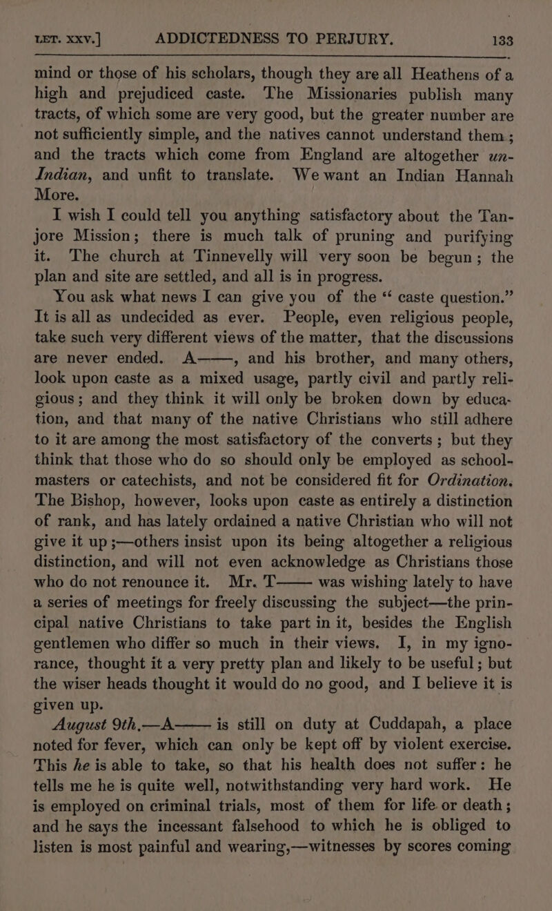 mind or those of his scholars, though they are all Heathens of a high and prejudiced caste. The Missionaries publish many tracts, of which some are very good, but the greater number are not sufficiently simple, and the natives cannot understand them; and the tracts which come from England are altogether wn- Indian, and unfit to translate. Wewant an Indian Hannah More. | I wish I could tell you anything satisfactory about the Tan- jore Mission; there is much talk of pruning and purifying it. The church at Tinnevelly will very soon be begun; the plan and site are settled, and all is in progress. You ask what news I can give you of the “ caste question.” It is all as undecided as ever. People, even religious people, take such very different views of the matter, that the discussions are never ended. A——, and his brother, and many others, look upon caste as a mixed usage, partly civil and partly reli- gious; and they think it will only be broken down by educa- tion, and that many of the native Christians who still adhere to it are among the most satisfactory of the converts ; but they think that those who do so should only be employed as school- masters or catechists, and not be considered fit for Ordination, The Bishop, however, looks upon caste as entirely a distinction of rank, and has lately ordained a native Christian who will not give it up ;—others insist upon its being altogether a religious distinction, and will not even acknowledge as Christians those who do not renounce it. Mr. T was wishing lately to have a series of meetings for freely discussing the subject—the prin- cipal native Christians to take part in it, besides the English gentlemen who differ so much in their views. I, in my igno- rance, thought it a very pretty plan and likely to be useful ; but the wiser heads thought it would do no good, and I believe it is given up. August 9th,—A is still on duty at Cuddapah, a place noted for fever, which can only be kept off by violent exercise. This he is able to take, so that his health does not suffer: he tells me he is quite well, notwithstanding very hard work. He is employed on criminal trials, most of them for life. or death ; and he says the incessant falsehood to which he is obliged to listen is most painful and wearing,—witnesses by scores coming