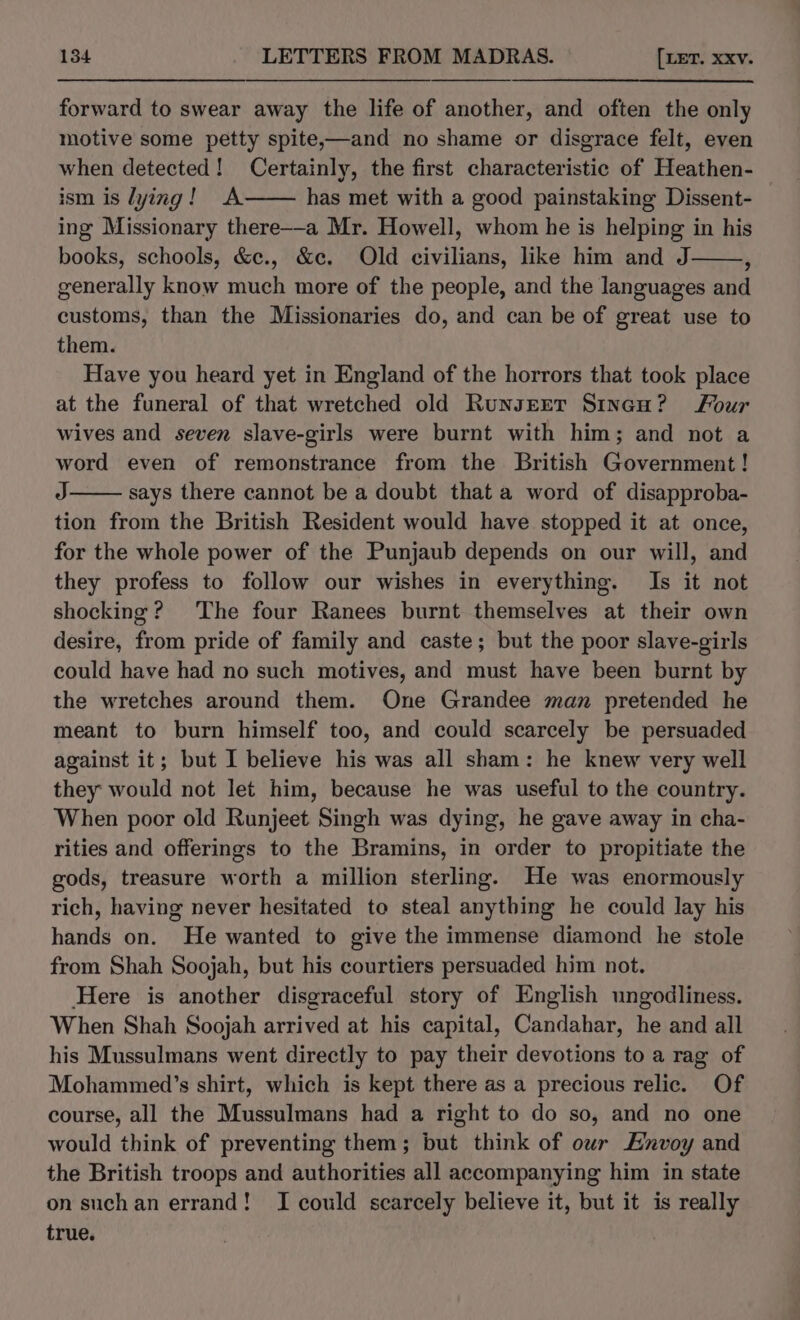 forward to swear away the life of another, and often the only motive some petty spite,—and no shame or disgrace felt, even when detected! Certainly, the first characteristic of Heathen- ism is lying! A has met with a good painstaking Dissent- ing Missionary there-—a Mr. Howell, whom he is helping in his books, schools, &amp;e., &amp;c. Old civilians, like him and J ; generally know much more of the people, and the languages and customs, than the Missionaries do, and can be of great use to them. Have you heard yet in England of the horrors that took place at the funeral of that wretched old Runsrerr Sincu? Four wives and seven slave-girls were burnt with him; and not a word even of remonstrance from the British Government! J says there cannot be a doubt that a word of disapproba- tion from the British Resident would have stopped it at once, for the whole power of the Punjaub depends on our will, and they profess to follow our wishes in everything. Is it not shocking? ‘The four Ranees burnt themselves at their own desire, from pride of family and caste; but the poor slave-girls could have had no such motives, and must have been burnt by the wretches around them. One Grandee man pretended he meant to burn himself too, and could scarcely be persuaded against it; but I believe his was all sham: he knew very well they would not let him, because he was useful to the country. When poor old Runjeet Singh was dying, he gave away in cha- rities and offerings to the Bramins, in order to propitiate the gods, treasure worth a million sterling. He was enormously rich, having never hesitated to steal anything he could lay his hands on. He wanted to give the immense diamond he stole from Shah Soojah, but his courtiers persuaded him not. Here is another disgraceful story of English ungodliness. When Shah Soojah arrived at his capital, Candahar, he and all his Mussulmans went directly to pay their devotions to a rag of Mohammed’s shirt, which is kept there as a precious relic. Of course, all the Mussulmans had a right to do so, and no one would think of preventing them; but think of owr Envoy and the British troops and authorities all accompanying him in state on suchan errand! I could scarcely believe it, but it is really true.