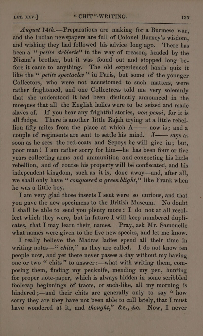 August 14th.—Preparations are making for a Burmese war, and the Indian newspapers are full of Colonel Burney’s wisdom, and wishing they had followed his advice long ago. There has been a ‘ petite drélerie” in the way of treason, headed by the Nizam’s brother, but it was found out and stopped long be- fore it came to anything. The old experienced hands quiz it like the “‘ petits spectacles” in Paris, but some of the younger Collectors, who were not accustomed to such matters, were rather frightened, and one Collectress told me very solemnly that she understood it had been distinctly announced in the mosques that all the English ladies were to be seized and made slaves of. If you hear any frightful stories, non pensi, for it is allfudge. There isanother little Rajah trying at a little rebel- lion fifty miles from the place at which A now is; anda couple of regiments are sent to settle his mind. J says as soon as he sees the red-coats and Sepoys he will give in; but, poor man! I am rather sorry for him—he has been four or five years collecting arms and ammunition and concocting his little rebellion, and of course his property will be confiscated, and his independent kingdom, such as it is, done away—and, after all, we shall only have ‘ conquered a green blight,” like Frank when he was a little boy. _ Lam very glad those insects I sent were so curious, and that you gave the new specimens to the British Museum. No doubt I shall be able to send you plenty more: I do not at all recol- lect which they were, but in future I will keep numbered dupli- cates, that I may learn their names. Pray, ask Mr. Samouelle what names were given to the five new species, and let me know. I really believe the Madras ladies spend all their time in writing notes—‘ chits,”’ as they are called. I do not know ten people now, and yet there never passes a day without my having one or two “ chits ” to answer :—what with writing them, com- posing them, finding my penknife, mending my pen, hunting for proper note-paper, which is always hidden in some scribbled foolseap beginnings of tracts, or such-like, all my morning is hindered ;—and their chits are generally only to say “ how sorry they are they have not been able to call lately, that I must have wondered at it, and thought,” &amp;c.,&amp;c. Now, I never