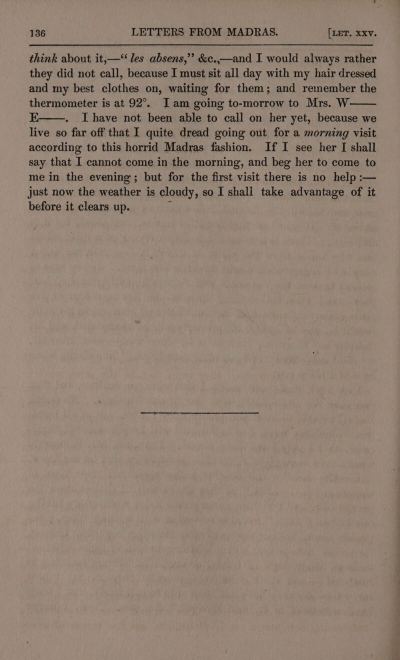 think about it,—‘‘ les absens,’’ &amp;c.,—and I would always rather they did not call, because I must sit all day with my hair dressed and my best clothes on, waiting for them; and remember the thermometer is at 92°. I am going to-morrow to Mrs. W E I have not been able to call on her yet, because we live so far off that I quite dread going out for a morning visit according to this horrid Madras fashion. If I see her I shall say that I cannot come in the morning, and beg her to come to me in the evening ; but for the first visit there is no help :— just now the weather is cloudy, so I shall take advantage of it before it clears up. ,