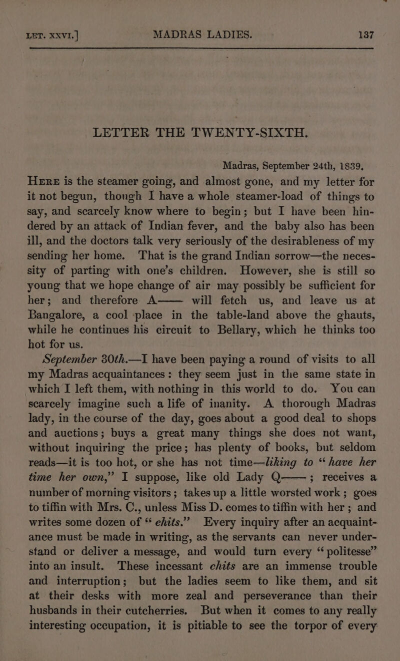 LETTER THE TWENTY-SIXTH. Madras, September 24th, 1839, HERE is the steamer going, and almost gone, and my letter for it not begun, though I have a whole steamer-load of things to say, and scarcely know where to begin; but I have been hin- dered by an attack of Indian fever, and the baby also has been ill, and the doctors talk very seriously of the desirableness of my sending her home. That is the grand Indian sorrow—the neces- sity of parting with one’s children. However, she is still so young that we hope change of air may possibly be sufficient for her; and therefore A will fetch us, and leave us at Bangalore, a cool place in the table-land above the ghauts, while he continues his circuit to Bellary, which he thinks too hot for us. September 80th.—I have been paying a round of visits to all my Madras acquaintances: they seem just in the same state in which I left them, with nothing in this world to do. You can scarcely imagine such a life of inanity. A thorough Madras lady, in the course of the day, goes about a good deal to shops and auctions; buys a great many things she does not want, without inquiring the price; has plenty of books, but seldom reads—it is too hot, or she has not time—liking to “have her time her own,” I suppose, like old Lady Q ; receives a number of morning visitors; takes up a little worsted work ; goes to tiffin with Mrs. C., unless Miss D. comes to tiffin with her ; and writes some dozen of * ehits.” Every inquiry after an acquaint- ance must be made in writing, as the servants can never under- stand or deliver a message, and would turn every “ politesse” into an insult. These incessant chits are an immense trouble and interruption; but the ladies seem to like them, and sit at their desks with more zeal and perseverance than their husbands in their cutcherries. But when it comes to any really interesting occupation, it is pitiable to see the torpor of every