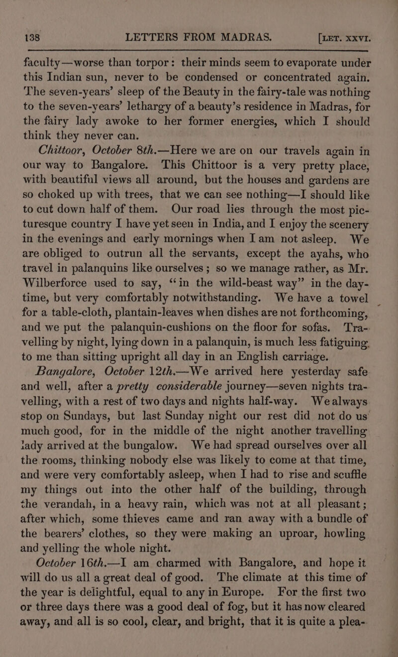 faculty —worse than torpor: their minds seem to evaporate under this Indian sun, never to be condensed or concentrated again. The seven-years’ sleep of the Beauty in the fairy-tale was nothing to the seven-years’ lethargy of a beauty’s residence in Madras, for the fairy lady awoke to her former energies, which I should think they never can. Chittoor, October 8th.—Here we are on our travels again in our way to Bangalore. This Chittoor is a very pretty place, with beautiful views all around, but the houses and gardens are so choked up with trees, that we can see nothing—I should like to cut down half of them. Our road lies through the most pic- turesque country I have yet seen in India, and I enjoy the scenery in the evenings and early mornings when Iam not asleep. We are obliged to outrun all the servants, except the ayahs, who travel in palanquins like ourselves ; so we manage rather, as Mr. Wilberforce used to say, ‘‘in the wild-beast way” in the day- time, but very comfortably notwithstanding. We have a towel for a table-cloth, plantain-leaves when dishes are not forthcoming, and we put the palanquin-cushions on the floor for sofas. Tra-: velling by night, lying down in a palanquin, is much less fatiguing. to me than sitting upright all day in an English carriage. Bangalore, October 12th—We arrived here yesterday safe and well, after a pretty considerable journey—seven nights tra- velling, with a rest of two days and nights half-way. Wealways stop on Sundays, but last Sunday night our rest did not do us much good, for in the middle of the night another travelling iady arrived at the bungalow. We had spread ourselves over all the rooms, thinking nobody else was likely to come at that time, and were very comfortably asleep, when I had to rise and scuffle my things out into the other half of the building, through the verandah, in a heavy rain, which was not at all pleasant ; after which, some thieves came and ran away with a bundle of the bearers’ clothes, so they were making an uproar, howling and yelling the whole night. October 16th.—I am charmed with Bangalore, and hope it will do us all a great deal of good. The climate at this time of the year is delightful, equal to any in Europe. For the first two or three days there was a good deal of fog, but it has now cleared away, and all is so cool, clear, and bright, that it is quite a plea-.