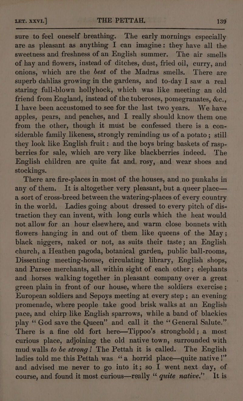 sure to feel oneself breathing. ‘Tlie early mornings especially are as pleasant as anything I can imagine: they have all the sweetness and freshness of an English summer. The air smells of hay and flowers, instead of ditches, dust, fried oil, curry, and onions, which are the best of the Madras smells. There are superb dahlias growing in the gardens, and to-day I saw a real staring full-blown hollyhock, which was like meeting an old friend from England, instead of the tuberoses, pomegranates, &amp;c., I have been accustomed to see for the last two years. We have apples, pears, and peaches, and I really should know them one from the other, though it must be confessed there is a con- siderable family likeness, strongly reminding us of a potato; still they look like English fruit : and the boys bring baskets of rasp- berries for sale, which are very like blackberries indeed. The English children are quite fat and. rosy, and wear shoes and stockings. There are fire-places in most of the houses, and no punkahs in any of them. It is altogether very pleasant, but a queer place— a sort of cross-breed between the watering-places of every country in the world. Ladies going about dressed to every pitch of dis- traction they can invent, with long curls which the heat would not allow for an hour elsewhere, and warm close bonnets with flowers hanging in and out of them like queens of the May; black niggers, naked or not, as suits their taste; an English church, a Heathen pagoda, botanical garden, public ball-rooms, Dissenting meeting-house, circulating library, English shops, and Parsee merchants, all within sight of each other; elephants and horses walking together in pleasant company over a great green plain in front of our house, where the soldiers exercise ; European soldiers and Sepoys meeting at every step; an evening promenade, where people take good brisk walks at an English pace, and chirp like English sparrows, while a band of blackies play ‘‘ God save the Queen” and call it the ‘“‘ General Salute.” There is a fine old fort here—Tippoo’s stronghold; a most curious place, adjoining the old native town, surrounded with mud walls to be strong! The Pettah it is called. The English ladies told me this Pettah was “‘a horrid place—quite native!” and advised me never to go into it; so I went next day, of course, and found it most curious—really “ quite native.” It is