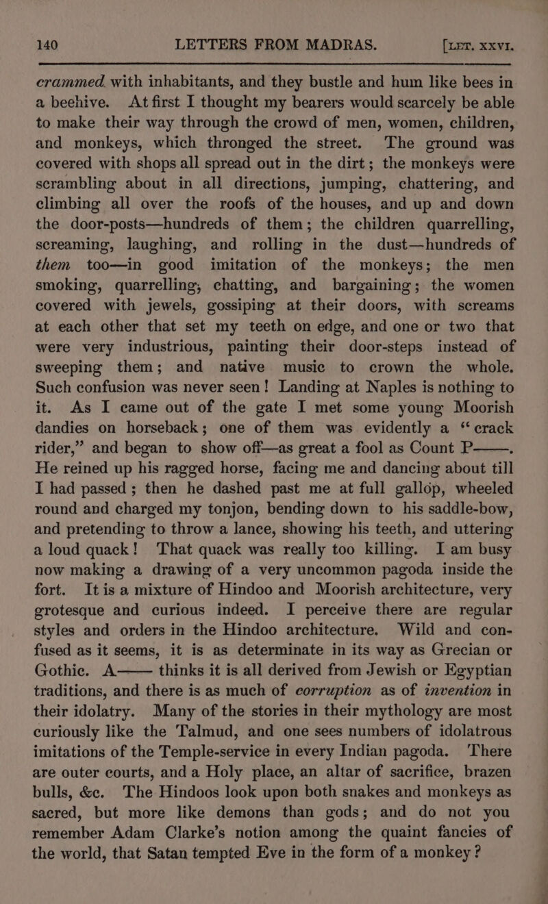 crammed. with inhabitants, and they bustle and hum like bees in a beehive. At first I thought my bearers would scarcely be able to make their way through the crowd of men, women, children, and monkeys, which thronged the street. The ground was covered with shops all spread out in the dirt; the monkeys were scrambling about in all directions, jumping, chattering, and climbing all over the roofs of the houses, and up and down the door-posts—hundreds of them; the children quarrelling, screaming, laughing, and rolling in the dust—hundreds of them too—in good imitation of the monkeys; the men smoking, quarrelling, chatting, and bargaining; the women covered with jewels, gossiping at their doors, with screams at each other that set my teeth on edge, and one or two that were very industrious, painting their door-steps instead of sweeping them; and native music to crown the whole. Such confusion was never seen! Landing at Naples is nothing to it. As I came out of the gate I met some young Moorish dandies on horseback; one of them was evidently a * crack rider,” and began to show off—as great a fool as Count P é He reined up his ragged horse, facing me and dancing about till I had passed ; then he dashed past me at full gallop, wheeled round and charged my tonjon, bending down to his saddle-bow, and pretending to throw a lance, showing his teeth, and uttering a loud quack! That quack was really too killing. I am busy now making a drawing of a very uncommon pagoda inside the fort. It is a mixture of Hindoo and Moorish architecture, very grotesque and curious indeed. I perceive there are regular styles and orders in the Hindoo architecture. Wild and con- fused as it seems, it is as determinate in its way as Grecian or Gothic. A thinks it is all derived from Jewish or Egyptian traditions, and there is as much of corruption as of invention in their idolatry. Many of the stories in their mythology are most curiously like the Talmud, and one sees numbers of idolatrous imitations of the Temple-service in every Indian pagoda. ‘There are outer courts, and a Holy place, an altar of sacrifice, brazen bulls, &amp;c. The Hindoos look upon both snakes and monkeys as sacred, but more like demons than gods; and do not you remember Adam Clarke’s notion among the quaint fancies of the world, that Satan tempted Eve in the form of a monkey ? ——