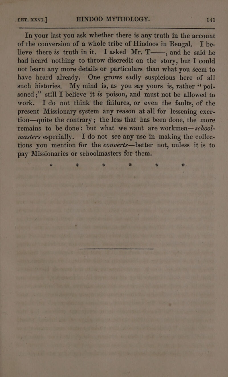 In your last you ask whether there is any truth in the account of the conversion of a whole tribe of Hindoos in Bengal. I be- lieve there zs truth init. Iasked Mr. T , and he said he had heard nothing to throw discredit on the story, but I could not learn any more details or particulars than what you seem to have heard already. One grows sadly suspicious here of all such histories. My mind is, as you say yours is, rather “ poi- soned ;” still I believe it ¢s poison, and must not be allowed to work. Ido not think the failures, or even the faults, of the present Missionary system any reason at all for lessening exer- tion—quite the contrary; the less that has been done, the more remains to be done: but what we want are workmen— school- masters especially. Ido not see any use in making the collec- tions you mention for the converts—better not, unless it is to pay Missionaries or schoolmasters for them. * * * * * %