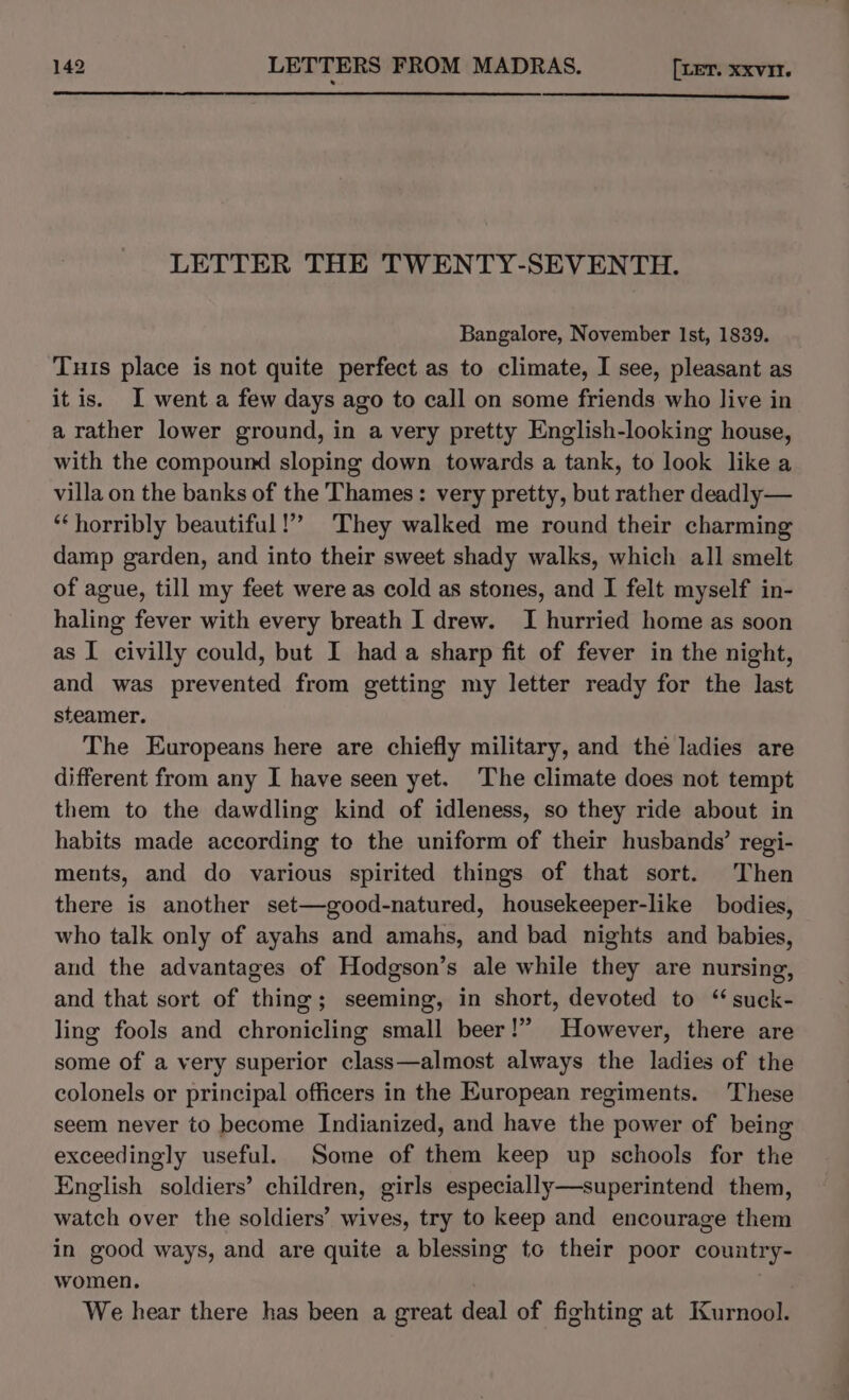 LETTER THE TWENTY-SEVENTH. Bangalore, November Ist, 1839. Tuis place is not quite perfect as to climate, I see, pleasant as it is. I went a few days ago to call on some friends who live in a rather lower ground, in a very pretty English-looking house, with the compound sloping down towards a tank, to look like a villa on the banks of the Thames: very pretty, but rather deadly — ‘horribly beautiful!” They walked me round their charming damp garden, and into their sweet shady walks, which all smelt of ague, till my feet were as cold as stones, and I felt myself in- haling fever with every breath I drew. I hurried home as soon as I civilly could, but I hada sharp fit of fever in the night, and was prevented from getting my letter ready for the last steamer. The Europeans here are chiefly military, and the ladies are different from any I have seen yet. The climate does not tempt them to the dawdling kind of idleness, so they ride about in habits made according to the uniform of their husbands’ regi- ments, and do various spirited things of that sort. Then there is another set—good-natured, housekeeper-like bodies, who talk only of ayahs and amahs, and bad nights and babies, aud the advantages of Hodgson’s ale while they are nursing, and that sort of thing; seeming, in short, devoted to ‘ suck- ling fools and chronicling small beer!” However, there are some of a very superior class—almost always the ladies of the colonels or principal officers in the European regiments. These seem never to become Indianized, and have the power of being exceedingly useful. Some of them keep up schools for the English soldiers’ children, girls especially—superintend them, watch over the soldiers’ wives, try to keep and encourage them in good ways, and are quite a blessing to their poor country- women. | We hear there has been a great deal of fighting at Kurnool.