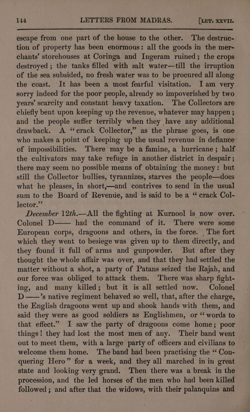 escape from one part of the house to the other. The destruc- tion of property has been enormous: all the goods in the mer- chants’ storehouses at Coringa and Ingeram ruined; the crops destroyed ; the tanks filled with salt water—till the irruption of the sea subsided, no fresh water was to be procured all along the coast. It has been a most fearful visitation. JI am very sorry indeed for the poor people, already so impoverished by two years’ scarcity and constant heavy taxation. ‘The Collectors are chiefly bent upon keeping up the revenue, whatever may happen ; and the people suffer terribly when they have any additional drawback. A “crack Collector,” as the phrase goes, is one who makes a point of keeping up the usual revenue in defiance: of impossibilities. ‘There may be a famine, a hurricane; half the cultivators may take refuge in another district in despair ; there may seem no possible means of obtaining the money: but still the Collector bullies, tyrannizes, starves the people—does what he pleases, in short,—and contrives to send in the usual sum to the Board of Revenue, and is said to be a “ crack Col- lector.” December 12th.—All the fighting at Kurnool is now over. Colonel D had the command of it. There were some European corps, dragoons and others, in the force. _The fort which they went to besiege was given up to them directly, and they found it full of arms and gunpowder. But after they thought the whole affair was over, and that they had settled the matter without a shot, a party of Patans seized the Rajah, and our force was obliged to attack them. ‘There was sharp fight- ing, and many killed; but it is all settled now. Colonel D ——’s native regiment behaved so well, that, after the charge, the English dragoons went up and shook hands with them, and said they were as good soldiers as Englishmen, or ‘ words to that effect.” I saw the party of dragoons come home; poor things! they had lost the most men of any. ‘Their band went out to meet them, with a large party of officers and civilians to welcome them home. The band had been practising the ‘‘ Con- quering Hero” for a week, and they all marched in in great state and looking very grand. Then there was a break in the procession, and the led horses of the men who had been killed followed ; and after that the widows, with their palanquins and