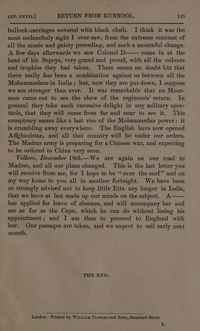 bullock-carriages covered with black cloth. I think it was the most melancholy sight I ever saw, from the extreme contrast of all the music and gaiety preceding, and such a mournful change. A few days afterwards we saw Colonel D come in at the head of his Sepoys, very grand and proud, with all the colours and trophies they had taken. ‘There seems no doubt Lut that there really has been a combination against us between all the Mohammedans in India; but, now they are put down, I suppose we are stronger than ever. It was remarkable that no Moor- men came out to see the show of the regiments’ return. In general they take such excessive delight in any military spec- tacle, that they will come from far and near to see it. This conspiracy seems like a last rise of the Mohammedan power: it ‘is crumbling away everywhere. The English have now opened Affghanistan, and all that country will be under our orders. The Madras army is preparing for a Chinese war, and expecting to be ordered to China very soon. Vellore, December 18th.—We are again on our road to Madras, and all our plans changed. This is the last letter you will receive from me, for I hope to be ‘‘ over the surf” and on my way home to you all in another fortnight. We have been so strongly advised not to keep little Etta any longer in India, that we have at last made up our minds on the subject. A has applied for leave of absence, and will accompany her and me as far as the Cape, which he can do without losing his appointment ; and I am then to proceed to England with her. Our passages are taken, and we expect to sail early next month. THE END. London; Printed by W1LL1am Ciowes and Sons, Stamford Street. L
