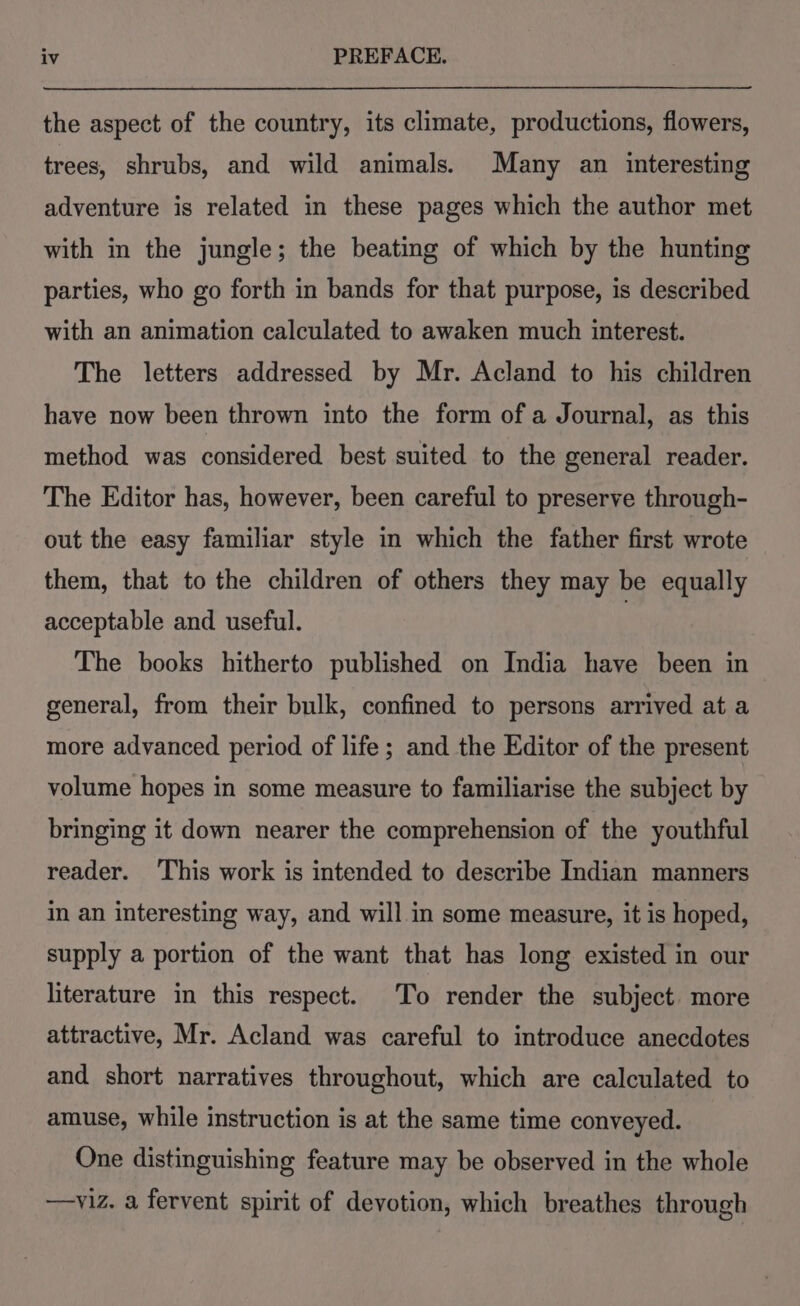 the aspect of the country, its climate, productions, flowers, trees, shrubs, and wild animals. Many an interesting adventure is related in these pages which the author met with in the jungle; the beating of which by the hunting parties, who go forth in bands for that purpose, is described with an animation calculated to awaken much interest. The letters addressed by Mr. Acland to his children have now been thrown into the form of a Journal, as this method was considered best suited to the general reader. The Editor has, however, been careful to preserve through- out the easy familiar style in which the father first wrote them, that to the children of others they may be equally acceptable and useful. , The books hitherto published on India have been in general, from their bulk, confined to persons arrived at a more advanced period of life ; and the Editor of the present volume hopes in some measure to familiarise the subject by bringing it down nearer the comprehension of the youthful reader. This work is intended to describe Indian manners im an interesting way, and will in some measure, it is hoped, supply a portion of the want that has long existed in our literature in this respect. To render the subject more attractive, Mr. Acland was careful to introduce anecdotes and short narratives throughout, which are calculated to amuse, while instruction is at the same time conveyed. One distinguishing feature may be observed in the whole —yviz. a fervent spirit of devotion, which breathes through