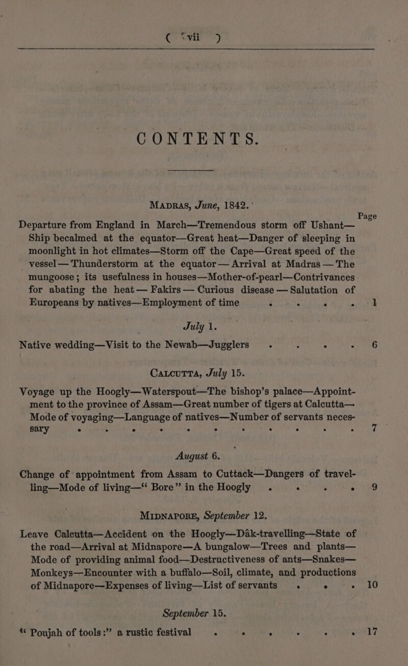 Ce nae!) CONTENTS. Manpras, June, 1842. ° Page Departure from England in March—Tremendous storm off Ushant— Ship becalmed at the equator—Great heat—Danger of sleeping in moonlight in hot climates—Storm off the Cape—Great speed of the _ vessel— Thunderstorm at the equator— Arrival at Madras —'The mungoose ; its usefulness in houses—Mother-of-pearl—Contrivances for abating the heat— Fakirs— Curious disease — Salutation of Europeans by natives—Employment of time ° . ‘ ast tth July 1. Native wedding—Visit to the Newab—Jugglers . : ° Pea i} CaucuTtTa, July 15. Voyage up the Hoogly—Waterspout—The bishop’s palace—A ppoint- ment to the province of Assam—Great number of tigers at Calcutta— Mode of voyaging—Language of natives—Number of servants neces- sary a e e . ° lg e - e . e if August 6. Change of appointment from Assam to Cuttack—Dangers of travel- ling—Mode of living—“ Bore” in the Hoogly . . ‘ Ae) Mipnapore, September 12, Leave Caleutta—Accident on the Hoogly—Dak-travelling—State of the road—Arrival at Midnapore—A bungalow—Trees and plants— Mode of providing animal food—Destructiveness of ants—Snakes— Monkeys—Encounter with a buffalo—Soil, climate, and productions of Midnapore—Expenses of living—List of servants . ° « 10 September 15. ** Poujah of tools:” a rustic festival . . ° : : won?