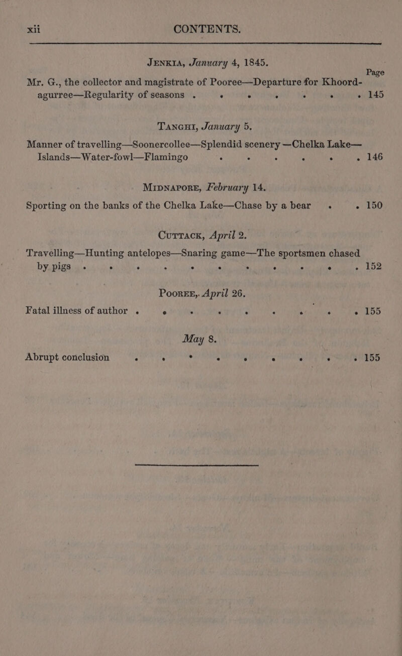 JENKIA, January 4, 1845. ; Page Mr. G., the collector and magistrate of Pooree—Departure for Khoord- agurree—Regularity of seasons . . . . . ° « 145 TANGHI, January 5. Manner of travelling—Soonercollee—Splendid scenery —Chelka Lake— Islands—Water-fowl—Flamingo . : . F . . 146 Mripnapore, February 14. Sporting on the banks of the Chelka Lake—Chase by a bear . - 150 Cuttack, April 2. Travelling—Hunting antelopes—Snaring game—The sportsmen chased by pigs ° ° ° . e ° ° e . ° . PoorEE,. April 26. Fatal illness of author . e . d ‘ A . re, May 8. Abrupt conclusion . . . ° e . .