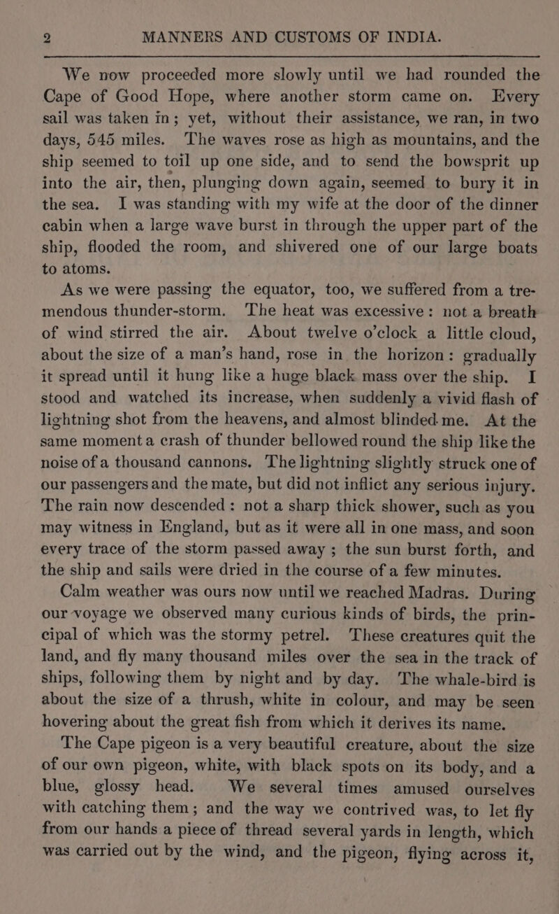 We now proceeded more slowly until we had rounded the Cape of Good Hope, where another storm came on. Every sail was taken in; yet, without their assistance, we ran, in two days, 545 miles. The waves rose as high as mountains, and the ship seemed to toil up one side, and to send the bowsprit up into the air, then, plunging down again, seemed to bury it in the sea. I was standing with my wife at the door of the dinner cabin when a large wave burst in through the upper part of the ship, flooded the room, and shivered one of our large boats to atoms. As we were passing the equator, too, we suffered from a tre- mendous thunder-storm. ‘The heat was excessive: not a breath of wind stirred the air. About twelve o’clock a little cloud, about the size of a man’s hand, rose in the horizon: gradually it spread until it hung like a huge black mass over the ship. I stood and watched its increase, when suddenly a vivid flash of | lightning shot from the heavens, and almost blinded me. At the same momenta crash of thunder bellowed round the ship like the noise of a thousand cannons. The lightning slightly struck one of our passengers and the mate, but did not inflict any serious injury. The rain now descended : not a sharp thick shower, such as you may witness in England, but as it were all in one mass, and soon every trace of the storm passed away ; the sun burst forth, and the ship and sails were dried in the course of a few minutes. Calm weather was ours now until we reached Madras. During our voyage we observed many curious kinds of birds, the prin- cipal of which was the stormy petrel. These creatures quit the land, and fly many thousand miles over the sea in the track of ships, following them by night and by day. The whale-bird is about the size of a thrush, white in colour, and may be seen hovering about the great fish from which it derives its name. The Cape pigeon is a very beautiful creature, about the size of our own pigeon, white, with black spots on its body, and a blue, glossy head. We several times amused ourselves with catching them; and the way we contrived was, to let fly from our hand a piece of thread several yards in dng: which was carried out by the wind, and the pigeon, flying across it,