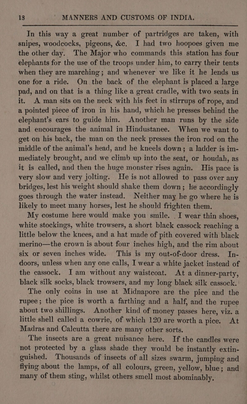In this way a great number of partridges are taken, with snipes, woodcocks, pigeons, &amp;c. I had two hoopoes given me the other day. The Major who commands this station has four elephants for the use of the troops under him, to carry their tents when they are marching; and whenever we like it he lends us one for a ride. On the back of the elephant is placed a large pad, and on that is a thing like a great cradle, with two seats in it. A man sits on the neck with his feet in stirrups of rope, and a pointed piece of iron in his hand, which he presses behind the elephant’s ears to guide him. Another man runs by the side and encourages the animal in Hindustanee. When we want to get on his back, the man on the neck presses the iron rod on the middle of the animal’s head, and he kneels down; a ladder is im- mediately brought, and we climb up into the seat, or houdah, as it is called, and then the huge monster rises again. His pace is very slow and very jolting. He is not allowed to pass over any bridges, lest his weight should shake them down; lie accordingly goes through the water instead. Neither may he go where he is likely to meet many horses, lest he should frighten them. My costume here would make you smile. . I wear thin shoes, white stockings, white trowsers, a short black cassock reaching a little below the knees, and a hat made of pith covered with black merino—the crown is about four inches high, and the rim about six or seven inches wide. This is my out-of-door dress. In- doors, unless when any one calls, I wear a white jacket instead of the cassock. I am without any waistcoat. At a dinner-party, black silk socks, black trowsers, and my long black silk cassock. ' The only coins in use at Midnapore are the pice and the rupee; the pice is worth a farthing and a half, and the rupee about two shillings. Another kind of money passes here, viz. a little shell called a cowrie, of which 120 are worth a pice. At Madras and Calcutta there are many other sorts. The insects are a great nuisance here. If the candles were not protected by a glass shade they would be instantly extin- guished. ‘Thousands of insects of all sizes swarm, jumping and flying about the lamps, of all colours, green, yellow, blue; and many of them sting, whilst others smell most abominably.