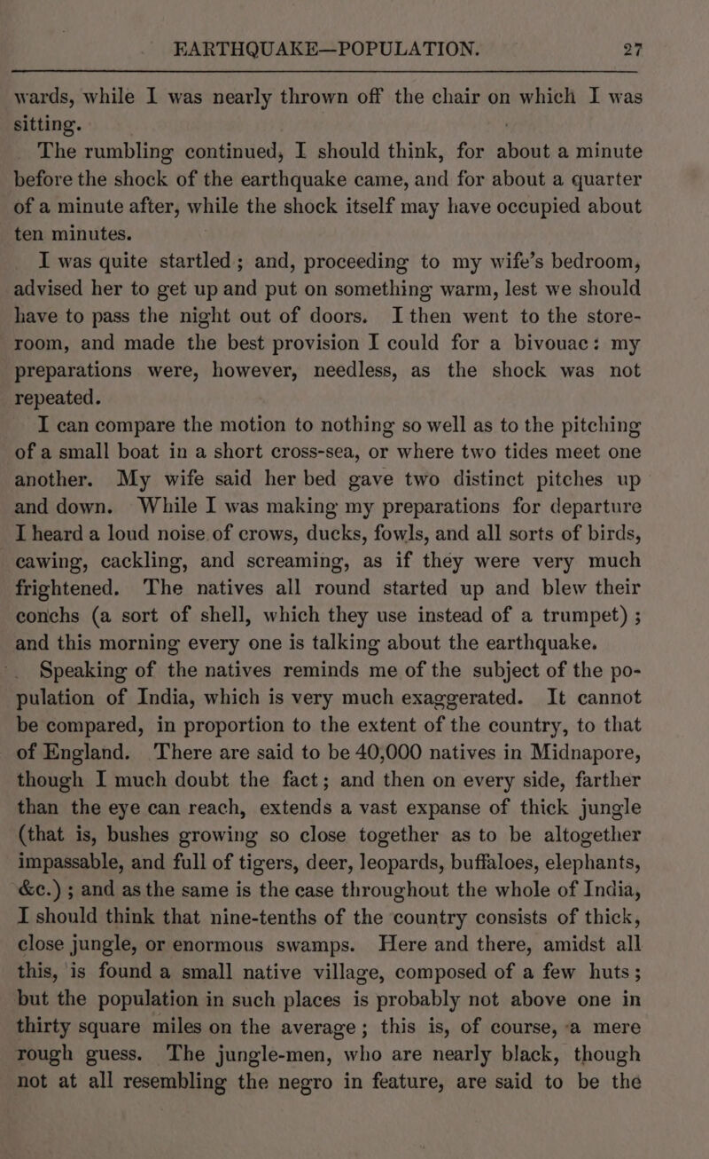 wards, while I was nearly thrown off the chair on which I was sitting. | | The rumbling continued, I should think, for about a minute before the shock of the earthquake came, and for about a quarter of a minute after, while the shock itself may have occupied about ten minutes. I was quite startled; and, proceeding to my wife’s bedroom, advised her to get up and put on something warm, lest we should have to pass the night out of doors. Ithen went to the store- room, and made the best provision I could for a bivouac: my preparations were, however, needless, as the shock was not repeated. I can compare the motion to nothing so well as to the pitching of a small boat in a short cross-sea, or where two tides meet one another. My wife said her bed gave two distinct pitches up and down. While I was making my preparations for departure I heard a loud noise of crows, ducks, fowls, and all sorts of birds, cawing, cackling, and screaming, as if they were very much frightened. The natives all round started up and blew their conchs (a sort of shell, which they use instead of a trumpet) ; and this morning every one is talking about the earthquake. Speaking of the natives reminds me of the subject of the po- pulation of India, which is very much exaggerated. It cannot be compared, in proportion to the extent of the country, to that of England. ‘There are said to be 40,000 natives in Midnapore, though I much doubt the fact; and then on every side, farther than the eye can reach, extends a vast expanse of thick jungle (that is, bushes growing so close together as to be altogether impassable, and full of tigers, deer, leopards, buffaloes, elephants, &amp;c.) ; and as the same is the case throughout the whole of India, I should think that nine-tenths of the country consists of thick, close jungle, or enormous swamps. Here and there, amidst all this, is found a small native village, composed of a few huts ; but the population in such places is probably not above one in thirty square miles on the average; this is, of course, a mere rough guess. The jungle-men, who are nearly black, though not at all resembling the negro in feature, are said to be the