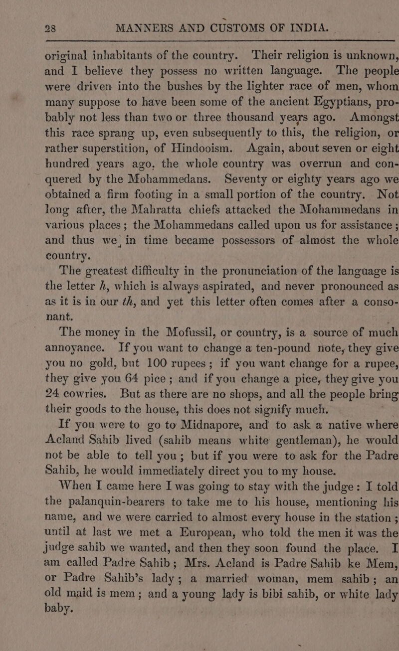 original inhabitants of the country. Their religion is unknown, and I believe they possess no written language. The people were driven into the bushes by the lighter race of men, whom many suppose to have been some of the ancient Egyptians, pro- bably not less than two or three thousand years ago. Amongst this race sprang up, even subsequently to this, the religion, or rather superstition, of Hindooism. Again, about seven or eight hundred years ago, the whole country was overrun and con- quered by the Mohammedans. Seventy or eighty years ago we obtained a firm footing in a small portion of the country. Not long after, the Mahratta chiefs attacked the Mohammedans in various places; the Mohammedans called upon us for assistance ; and thus we, in time became possessors of almost the whole country. The greatest difficulty in the pronunciation of the language is the letter h, which is always aspirated, and never pronounced as as it is in our ¢h, and yet this letter often comes after a conso- nant. f The money in the Mofussil, or country, is a source of much annoyance. If you want to change a ten-pound note, they give you no gold, but 100 rupees; if you want change for a rupee, they give you 64 pice; and if you change a pice, they give you 24 cowries. But as there are no shops, end all the people bring their goods to the house, this does not signify much. If you were to go to Midnapore, and to ask a native where Acland Sahib lived (sahib means white gentleman), he would not be able to tell you; but if you were to ask for the Padre Sahib, he would immediately direct you to my house. When I came here I was going to stay with the judge: I told the palanquin-bearers to take me to his house, mentioning his name, and we were carried to almost every house in the station ; until at last we met a European, who told the men it was the judge sahib we wanted, and then they soon found the place. I am called Padre Sahib; Mrs. Acland is Padre Sahib ke Mem, or Padre Sahib’s lady; a married woman, mem sahib; an old maid is mem; and a young lady is bibi sahib, or white lady baby. |