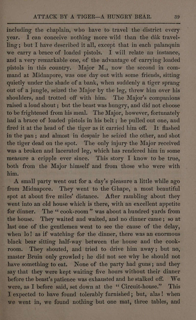 including the chaplain, who have to travel the district every’ year. I can conceive nothing more wild than the dak travel- ling; but I have described it all, except that in each palanquin we carry a brace of loaded pistols. I will relate an instance, and a very remarkable one, of the advantage of carrying loaded pistols in this country. Major M., now the second in com- mand at Midnapore, was one day out with some friends, sitting quietly under the shade of a bank, when suddenly a tiger sprang out of a jungle, seized the Major by the leg, threw him over his shoulders, and trotted off with him. The Major’s companions raised aloud shout; but the beast was hungry, and did not choose to be frightened from his meal. The Major, however, fortunately had a brace of loaded pistols in his belt; he pulled out one, and fired it at the head of the tiger as it carried him off. It flashed in the pan; and almost in despair he seized the other, and shot the tiger dead on the spot. The only injury the Major received was a broken and lacerated leg, which has rendered him in some measure a cripple ever since. ‘This story I know to be true, both from the Major himself and from those who were with him. A small party went out for a day’s pleasure a little while ago from Midnapore. They went to the Ghape, a most beautiful spot at about five miles’ distance. After rambling about they went into an old house which is there, with an excellent appetite for dinner. The “ cook-room” was about a hundred yards from the house. ‘They waited and waited, and no dinner came; so at last one of the gentlemen went to see the cause of the delay, when lo! as if watching for the dinner, there was an enormous black bear sitting half-way between the house and the cook- room. They shouted, and tried to drive him away; but no, master Bruin only growled; he did not see why he should not have something to eat. None of the party had guns; and they say that they were kept waiting five hours without their dinner before the beast’s patience was exhausted and he stalked off. We were, as I before said, set down at the ‘ Circuit-house.” This I expected to have found tolerably furnished; but, alas! when we went in, we found nothing but one mat, three tables, and