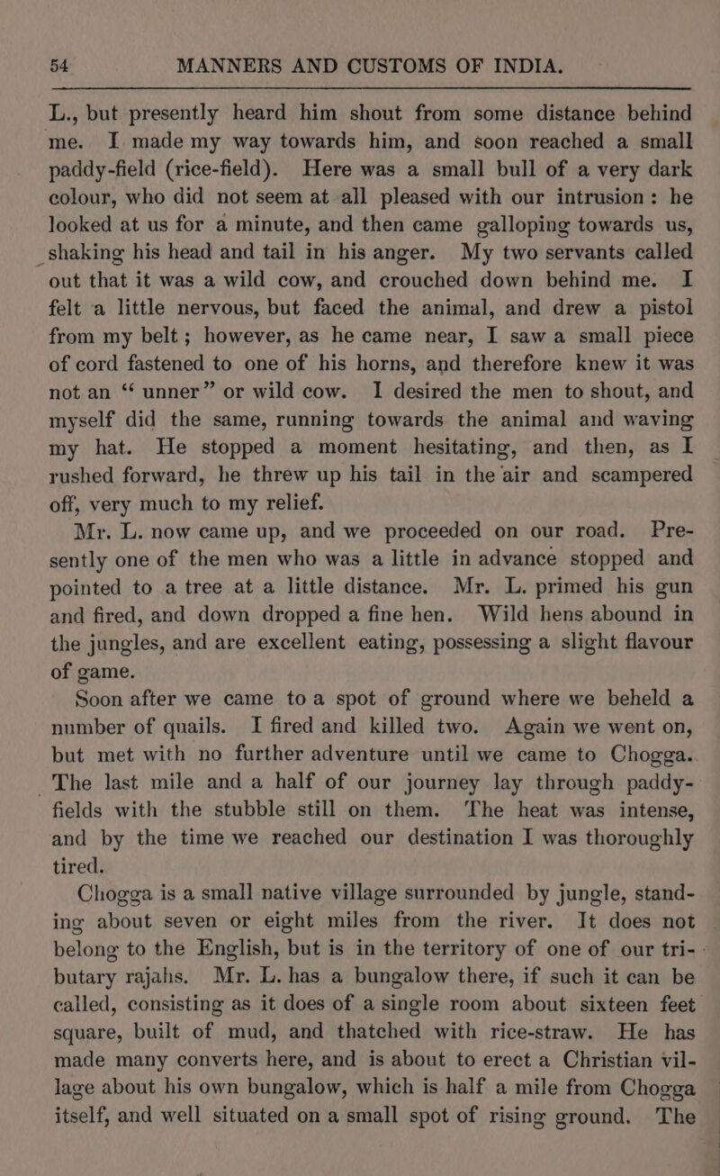 L., but presently heard him shout from some distance behind me. I made my way towards him, and soon reached a small paddy-field (rice-field). Here was a small bull of a very dark colour, who did not seem at all pleased with our intrusion: he looked at us for a minute, and then came galloping towards us, _shaking his head and tail in his anger. My two servants called out that it was a wild cow, and crouched down behind me. I felt a little nervous, but faced the animal, and drew a pistol from my belt; however, as he came near, I saw a small piece of cord fastened to one of his horns, and therefore knew it was not an “‘ unner” or wild cow. I desired the men to shout, and myself did the same, running towards the animal and waving my hat. He stopped a moment hesitating, and then, as I rushed forward, he threw up his tail in the air and scampered off, very much to my relief. Mr. L. now came up, and we proceeded on our road. Pre- sently one of the men who was a little in advance stopped and pointed to a tree at a little distance. Mr. L. primed his gun and fired, and down dropped a fine hen. Wild hens abound in the jungles, and are excellent eating, possessing a slight flavour of game. Soon after we came toa spot of ground where we beheld a number of quails. I fired and killed two. Again we went on, but met with no further adventure until we came to Chogga. The last mile and a half of our journey lay through paddy- fields with the stubble still on them. The heat was intense, and by the time we reached our destination I was thoroughly tired. Chogga is a small native village surrounded by jungle, stand- ing about seven or eight miles from the river. It does not belong to the English, but is in the territory of one of our tri- butary rajahs. Mr. L. has a bungalow there, if such it can be called, consisting as it does of a single room about sixteen feet square, built of mud, and thatched with rice-straw. He has made many converts here, and is about to erect a Christian vil- lage about his own bungalow, which is half a mile from Chogga itself, and well situated on a small spot of rising ground. The