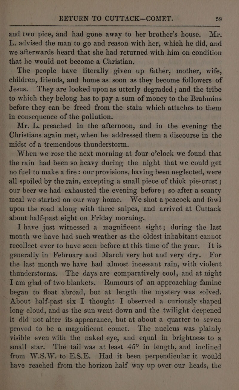 and two pice, and had gone away to her brother’s house. Mr. L. advised the man to go and reason with her, which he did, and we afterwards heard that she had returned with him on condition that he would not become a Christian. The people have literally given up father, mother, wife, children, friends, and home as soon as they become followers of Jesus. They are looked upon as utterly degraded ; and the tribe to which they belong has to pay a sum of money to the Brahmins before they can be freed from the stain which attaches to them in consequence of the pollution. Mr. L. preached in the afternoon, and in the evening the Christians again met, when he addressed them a discourse in the midst of a tremendous thunderstorm. When we rose the next morning at four o’clock we found that the rain had been so heavy during the night that we could get no fuel to make a fire: our provisions, having been neglected, were all spoiled by the rain, excepting a small piece of thick pie-crust ; our beer we had exhausted the evening before; so after a scanty meal we started on our way home. We shot a peacock and fowl upon the road along with three snipes, and arrived at Cuttack about half-past eight on Friday morning. I have just witnessed a magnificent sight; during the last month we have had such weather as the oldest inhabitant cannot recollect ever to have seen before at this time of the year. It is generally in February and March very hot and very dry. For the last month we have had almost incessant rain, with violent thunderstorms. The days are comparatively cool, and at night Iam glad of two blankets. Rumours of an approaching famine began to float abroad, but at length the mystery was solved. About half-past six I thought I observed a curiously shaped long cloud, and as the sun went down and the twilight deepened it did not alter its appearance, but at about a quarter to seven proved to be a magnificent comet. The nucleus was plainly visible even with the naked eye, and equal in brightness to a small star. The tail was at least 45° in length, and inclined from W.S.W. to E.S.E. Had it been perpendicular it would have reached from the horizon half way up over our heads, the