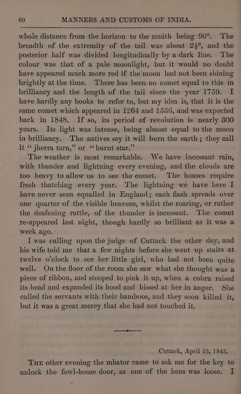 whole distance from the horizon to the zenith being 90°. ‘The breadth of the extremity of the tail was about 24°, and the posterior half was divided longitudinally by a dark line. The colour was that of a pale moonlight, but it would no doubt have appeared much more red if the moon had not been shining brightly at the time. There has been no comet equal to this in brilliancy and the length of the tail since the year 1759. I have hardly any books to refer to, but my idea is, that it is the same comet which appeared in 1264 and 1556, and was expected back in 1848. If so, its period of revolution is nearly 300 years. Its light was intense, being almost equal to the moon in brilliancy. The natives say it will burn the earth; they call it “ jherra tarn,” or “ burnt star.” The weather is most remarkable. We have incessant. rain, with thunder and lightning every evening, and the clouds are too heavy to allow us to see the comet. ‘The houses require fresh thatching every year. The lightning we have here I have never seen equalled in England; each flash spreads over one quarter of the visible heavens, whilst the roaring, or rather the deafening rattle, of the thunder is incessant. ‘The comet re-appeared last night, though hardly so brilliant as it was a week ago. I was calling upon the judge of Cuttack the other day, and his wife told me that a few nights before she went up stairs at. twelve o’clock to see her little girl, who had not been quite well. On the floor of the room she saw what she thought was a piece of ribbon, and stooped to pick it up, when a cobra raised its head and expanded its hood and hissed at her in anger. She called the servants with their bamboos, and they soon killed it, but it was a great mercy that she had not touched it. Cuttack, April 13, 1843, Tue other evening the mhator came to ask me for the key to unlock the fowl-house door, as one of the hens was loose. I