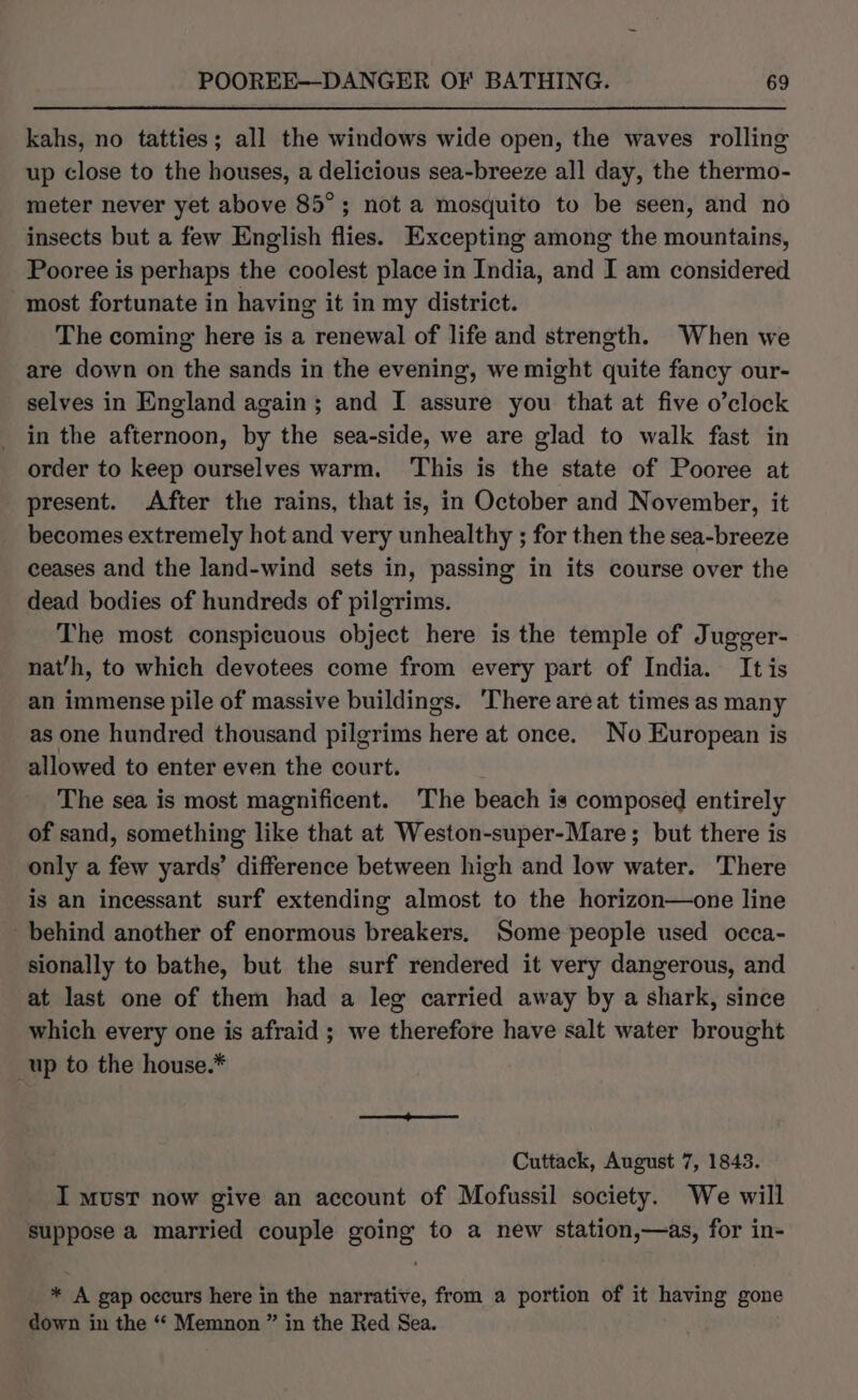 kahs, no tatties; all the windows wide open, the waves rolling up close to the houses, a delicious sea-breeze all day, the thermo- meter never yet above 85°; not a mosquito to be seen, and no insects but a few English flies. Excepting among the mountains, Pooree is perhaps the coolest place in India, and I am considered most fortunate in having it in my district. The coming here is a renewal of life and strength. When we are down on the sands in the evening, we might quite fancy our- selves in England again; and I assure you that at five o’clock in the afternoon, by the sea-side, we are glad to walk fast in order to keep ourselves warm. This is the state of Pooree at present. After the rains, that is, in October and November, it becomes extremely hot and very unhealthy ; for then the sea-breeze ceases and the land-wind sets in, passing in its course over the dead bodies of hundreds of pilgrims. The most conspicuous object here is the temple of Jugger- nat’h, to which devotees come from every part of India. It is an immense pile of massive buildings. There are at times as many as one hundred thousand pilgrims here at once. No European is allowed to enter even the court. The sea is most magnificent. The beach is composed entirely of sand, something like that at Weston-super-Mare; but there is only a few yards’ difference between high and low water. There is an incessant surf extending almost to the horizon—one line behind another of enormous breakers. Some people used occa- sionally to bathe, but the surf rendered it very dangerous, and at last one of them had a leg carried away by a shark, since which every one is afraid ; we therefore have salt water brought _up to the house.* Cuttack, August 7, 1843. I must now give an account of Mofussil society. We will suppose a married couple going to a new station,—as, for in- * A gap occurs here in the narrative, from a portion of it having gone down in the ‘“* Memnon ” in the Red Sea.
