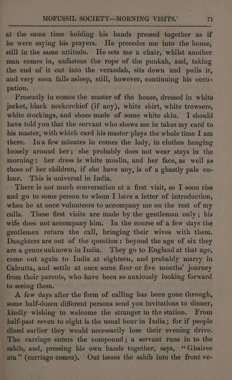 at the same time holding his hands pressed together as if he were saying his prayers. He precedes me into the house, still in the same attitude. He sets me a chair, whilst another man comes in, unfastens the rope of the punkah, and, taking the end of it out into the verandah, sits down and pulls it, and very soon falls asleep, still, however, continuing his occu- pation. Presently in comes the master of the house, dressed in white jacket, black neckerchief (if any), white shirt, white trowsers, white stockings, and shoes made of some white skin. I should have told you that the servant who shows me in takes my card to his master, with which card his master plays the whole time I am there. Ina few minutes in comes the lady, in clothes hanging loosely around her; she probably does not wear stays in the morning: her dress is white muslin, and her face, as well as those of her children, if she have any, is of a ghastly pale co- lour. This is universal in India. There is not much conversation at a first visit, so I soon rise and go to some person to whom I have a letter of introduction, when he at once volunteers to accompany me on the rest of my calls. These first visits are made by the gentleman only; his wife does not accompany him. In the course of a few days the gentlemen return the call, bringing their wives with them. Daughters are out of the question: beyond the age of six they are a genus unknown in India. ‘They go to England at that age, come out again to India at eighteen, and probably marry in Calcutta, and settle at once some four or five months’ journey from their parents, who have been so anxiously looking forward to seeing them. A few days after the form of calling has been gone through, some half-dozen different persons send you invitations to dinner, kindly wishing to welcome the stranger to the station. From half-past seven to eight is the usual hour in India; for if people dined earlier they would necessarily lose their evening drive. The carriage enters the compound; a servant runs in to the sahib, and, pressing his own hands together, says, ‘‘ Ghairee ata” (carriage comes). Out issues the sahib into the front ve-