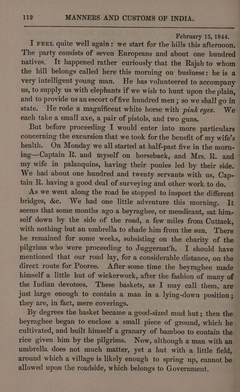 a I a ae Sg ele February 15, 1844, I FEEL quite well again: we start for the hills this afternoon. The party consists of seven Europeans and about one hundred natives. It happened rather curiously that the Rajah to whom the hill belongs called here this morning on business: he is a very intelligent young man. He has volunteered to accompany us, to supply us with elephants if we wish to hunt upon the plain, and to provide us an escort of five hundred men; so we shall go in each take a small axe, a pair of pistols, and two guns. But before proceeding I would enter into more particulars concerning the excursion that we took for the benefit of my wife’s health. On Monday we all started at half-past five in the morn- ing—Captain R. and myself on horseback, and Mrs. R. and We had about one hundred and twenty servants with us, Cap- tain R. having a good deal of surveying and other work to do. As we went along the road he stopped to inspect the different bridges, &amp;c. We had one little adventure this morning. It seems that some months ago a beyraghee, or mendicant, sat him- self down by the side of the road, a few miles from Cuttack, with nothing but an umbrella to shade him from the sun. There he remained for some weeks, subsisting on the charity of the pilgrims who were proceeding to Juggernat’h. I should have mentioned that our road lay, for a considerable distance, on the direct route for Pooree. After some time the beyraghee made himself a little hut of wickerwork, after the fashion of many of the Indian devotees. These baskets, as I may call them, are just large enough to contain a man in a lying-down position; they are, in fact, mere coverings. beyraghee began to enclose a small piece of ground, which he cultivated, and built himself a granary of bamboo to contain the rice given him by the pilgrims. Now, although a man with an umbrella does not much matter, yet a hut with a little field, around which a village is likely enough to spring up, cannot be allowed upon the roadside, which belongs to Government. ~
