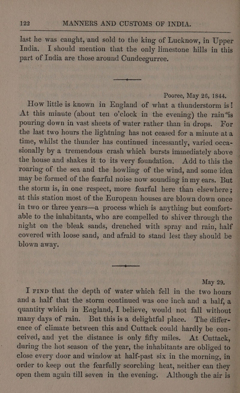 last he was caught, and sold to the king of Lucknow, in Upper India. Ishould mention that the only limestone hills in this part of India are those around Cundeegurree. Pooree, May 26, 1844. How little is known in England of what a thunderstorm is! At this minute (about ten o’clock in the evening) the rain“is pouring down in vast sheets of water rather than in drops. For the last two hours the lightning has not ceased for a minute ata time, whilst the thunder has continued incessantly, varied occa- sionally by a tremendous crash which bursts immediately above the house and shakes it to its very foundation. Add to this the roaring of the sea and the howling of the wind, and some idea may be formed of the fearful noise now sounding in my ears. But the storm is, in one respect, more fearful here than elsewhere; at this station most of the European houses are blown down once in two or three years—a process which is anything but comfort- able to the inhabitants, who are compelled to shiver through the night on the bleak sands, drenched with spray and rain, half covered with loose sand, and afraid to stand lest they should be blown away. May 29. I vinp that the depth of water which fell in the two hours and a half that the storm continued was one inch and a half, a quantity which in England, I believe, would not fall without many days of rain. But this is a delightful place. The differ- ence of climate between this and Cuttack could hardly be con- ceived, and yet the distance is only fifty miles. At Cuttack, during the hot season of the year, the inhabitants are obliged to close every door and window at half-past six in the morning, in order to keep out the fearfully scorching heat, neither can they open them again till seven in the evening. Although the air is