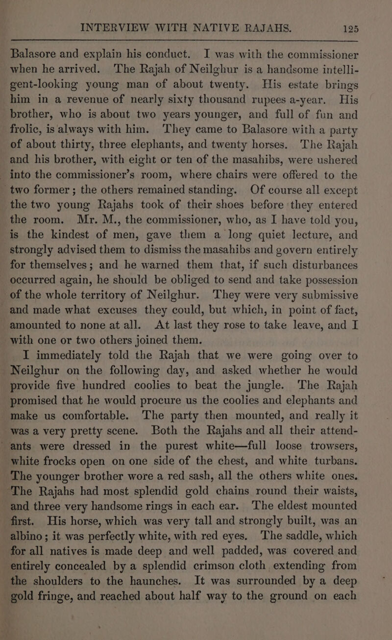 Balasore and explain his conduct. I was with the commissioner when he arrived. The Rajah of Neilghur is a handsome intelli- gent-looking young man of about twenty. His estate brings him in a revenue of nearly sixty thousand rupees a-year. His brother, who is about two years younger, and full of fun and frolic, is always with him. They came to Balasore with a party of about thirty, three elephants, and twenty horses. The Rajah and his brother, with eight or ten of the masahibs, were ushered into the commissioner’s room, where chairs were offered to the _two former ; the others remained standing. Of course all except the two young Rajahs took of their shoes before they entered the room. Mr. M., the commissioner, who, as I have told you, is the kindest of men, gave them a long quiet lecture, and strongly advised them to dismiss the masahibs and govern entirely for themselves; and he warned them that, if such disturbances occurred again, he should be obliged to send and take possession of the whole territory of Neilghur. They were very submissive _and made what excuses they could, but which, in point of fact, amounted to none at all. At last they rose to take leave, and I with one or two others joined them. I immediately told the Rajah that we were going over to Neilghur on the following day, and asked whether he would provide five hundred coolies to beat the jungle. The Rajah promised that he would procure us the coolies and elephants and make us comfortable. The party then mounted, and really it Was a very pretty scene. Both the Rajahs and all their attend- ‘ants were dressed in the purest white—full loose trowsers, white frocks open on one side of the chest, and white turbans. The younger brother wore a red sash, all the others white ones. “The Rajahs had most splendid gold chains round their waists, and three very handsome rings in each ear. The eldest mounted first. His horse, which was very tall and strongly built, was an albino ; it was perfectly white, with red eyes. The saddle, which for all natives is made deep and well padded, was covered and entirely concealed by a splendid crimson cloth extending from the shoulders to the haunches. It was surrounded by a deep gold fringe, and reached about half way to the ground on each