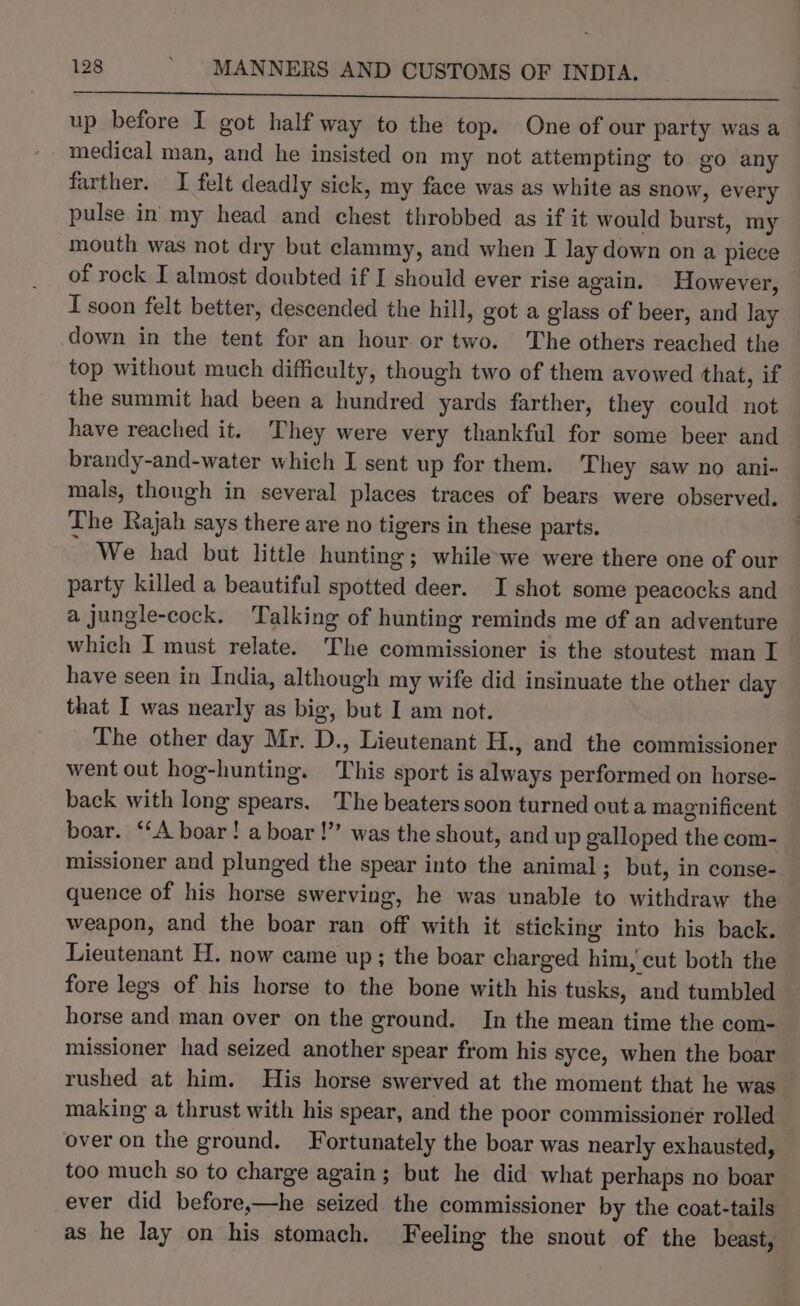 Spriearcirt cher we Sagem ncevin tesicetimmniepainbanaabie his asain UNS Dut ig’ 3 Sieh es ks eee up before I got half way to the top. One of our party was a - medical man, and he insisted on my not attempting to go any farther. I felt deadly sick, my face was as white as snow, every pulse in my head and chest throbbed as if it would burst, my mouth was not dry but clammy, and when I lay down on a piece of rock I almost doubted if I should ever rise again. However, I soon felt better, descended the hill, got a glass of beer, and lay down in the tent for an hour or two. The others reached the top without much difficulty, though two of them avowed that, if the summit had been a hundred yards farther, they could not have reached it. They were very thankful for some beer and brandy-and-water which I sent up for them. They saw no ani- mals, though in several places traces of bears were observed. The Rajah says there are no tigers in these parts. We had but little hunting; while-we were there one of our party killed a beautiful spotted deer. I shot some peacocks and a jungle-cock. Talking of hunting reminds me of an adventure | which I must relate. The commissioner is the stoutest man I have seen in India, although my wife did insinuate the other day that I was nearly as big, but I am not. The other day Mr. D., Lieutenant H., and the commissioner went out hog-hunting. This sport is always performed on horse- back with long spears. The beaters soon turned outa magnificent boar. ‘‘A boar! a boar !”’ was the shout, and up galloped the com- missioner and plunged the spear into the animal; but, in conse- quence of his horse swerving, he was unable to withdraw the weapon, and the boar ran off with it sticking into his back. Lieutenant H. now came up; the boar charged him, cut both the fore legs of his horse to the bone with his tusks, and tumbled horse and man over on the ground. In the mean time the com- missioner had seized another spear from his syce, when the boar rushed at him. His horse swerved at the moment that he was making a thrust with his spear, and the poor commissioner rolled over on the ground. Fortunately the boar was nearly exhausted, too much so to charge again; but he did what perhaps no boar ever did before,—he seized the commissioner by the coat-tails as he lay on his stomach. Feeling the snout of the beast,