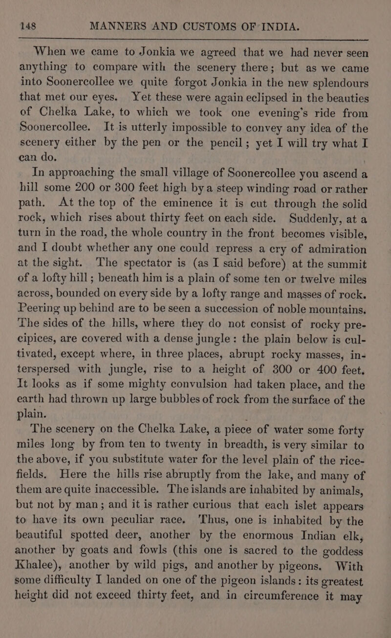 When we came to Jonkia we agreed that we had never seen anything to compare with the scenery there; but as we came into Soonercollee we quite forgot Jonkia in the new splendours that met our eyes. Yet these were again eclipsed in the beauties of Chelka Lake, to which we took one evening's ride from Soonercollee. It is utterly impossible to convey any idea of the scenery either by the pen or the pencil; yet I will try what I can do. | In approaching the small village of Soonercollee you ascend a hill some 200 or 800 feet high bya steep winding road or rather path. At the top of the eminence it is cut through the solid rock, which rises about thirty feet on each side. Suddenly, at a turn in the road, the whole country in the front becomes visible, and I doubt whether any one could repress a cry of admiration at the sight. The spectator is (as I said before) at the summit of a lofty hill; beneath him is a plain of some ten or twelve miles across, bounded on every side by a lofty range and masses of rock. Peering up behind are to be seen a succession of noble mountains. The sides of the hills, where they do not consist of rocky pre- cipices, are covered with a dense jungle: the plain below is cul- tivated, except where, in three places, abrupt rocky masses, in- terspersed with jungle, rise to a height of 300 or 400 feet, It looks as if some mighty convulsion had taken place, and the earth had thrown up large bubbles of rock from the surface of the plain. ; The scenery on the Chelka Lake, a piece of water some forty miles long by from ten to twenty in breadth, is very similar to the above, if you substitute water for the level plain of the rice- fields. Here the hills rise abruptly from the lake, and many of them are quite inaccessible. The islands are inhabited by animals, but not by man; and it is rather curious that each islet appears to have its own peculiar race. ‘Thus, one is inhabited by the beautiful spotted deer, another by the enormous Indian elk, another by goats and fowls (this one is sacred to the goddess Khalee), another by wild pigs, and another by pigeons. With some difficulty I landed on one of the pigeon islands: its greatest height did not exceed thirty feet, and in circumference it may